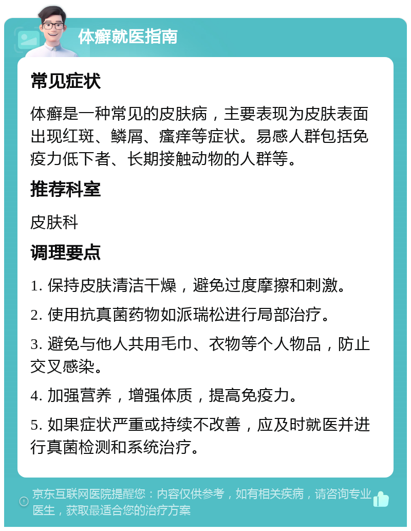 体癣就医指南 常见症状 体癣是一种常见的皮肤病，主要表现为皮肤表面出现红斑、鳞屑、瘙痒等症状。易感人群包括免疫力低下者、长期接触动物的人群等。 推荐科室 皮肤科 调理要点 1. 保持皮肤清洁干燥，避免过度摩擦和刺激。 2. 使用抗真菌药物如派瑞松进行局部治疗。 3. 避免与他人共用毛巾、衣物等个人物品，防止交叉感染。 4. 加强营养，增强体质，提高免疫力。 5. 如果症状严重或持续不改善，应及时就医并进行真菌检测和系统治疗。