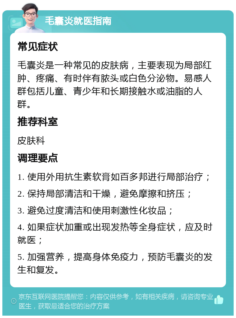 毛囊炎就医指南 常见症状 毛囊炎是一种常见的皮肤病，主要表现为局部红肿、疼痛、有时伴有脓头或白色分泌物。易感人群包括儿童、青少年和长期接触水或油脂的人群。 推荐科室 皮肤科 调理要点 1. 使用外用抗生素软膏如百多邦进行局部治疗； 2. 保持局部清洁和干燥，避免摩擦和挤压； 3. 避免过度清洁和使用刺激性化妆品； 4. 如果症状加重或出现发热等全身症状，应及时就医； 5. 加强营养，提高身体免疫力，预防毛囊炎的发生和复发。