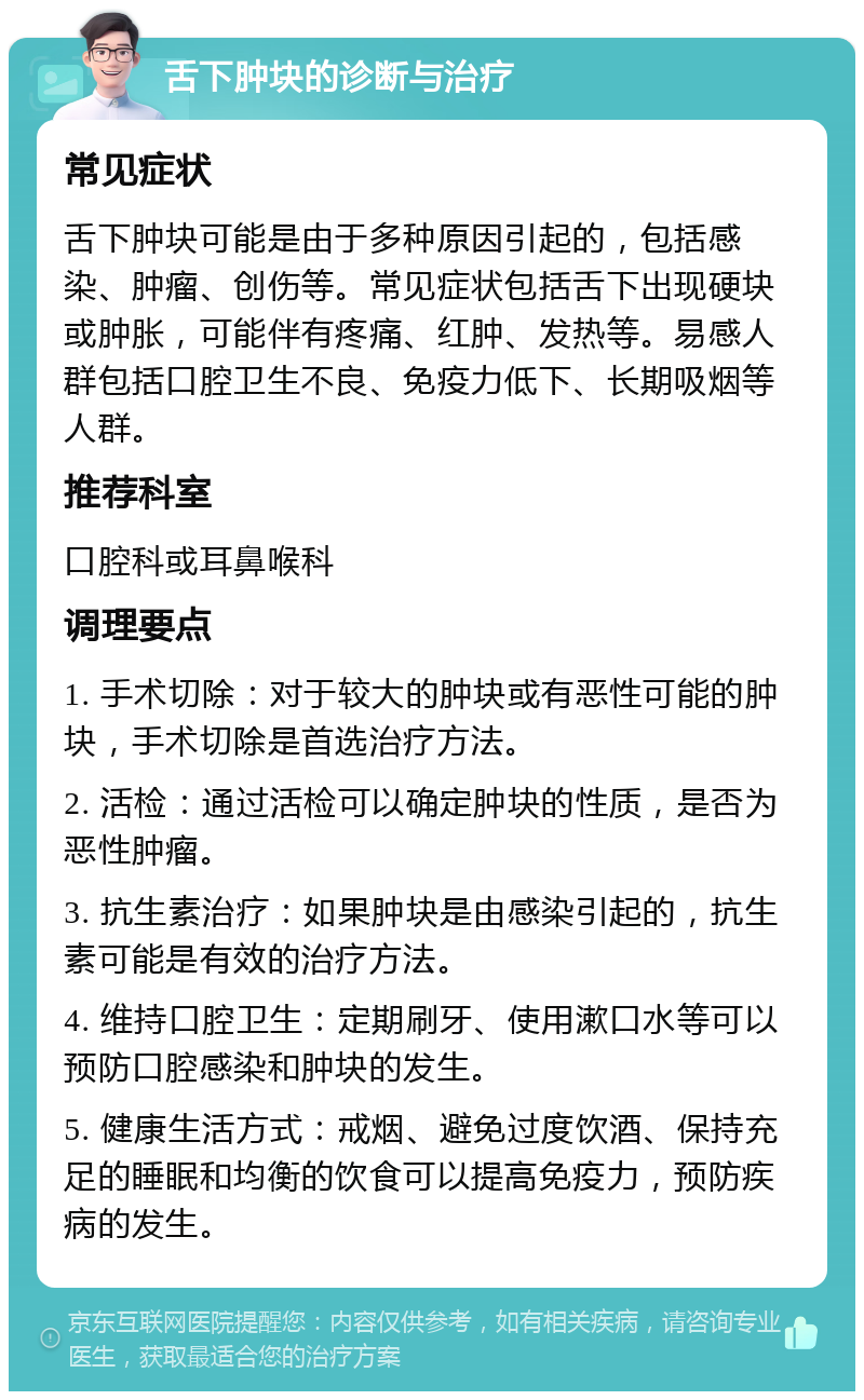 舌下肿块的诊断与治疗 常见症状 舌下肿块可能是由于多种原因引起的，包括感染、肿瘤、创伤等。常见症状包括舌下出现硬块或肿胀，可能伴有疼痛、红肿、发热等。易感人群包括口腔卫生不良、免疫力低下、长期吸烟等人群。 推荐科室 口腔科或耳鼻喉科 调理要点 1. 手术切除：对于较大的肿块或有恶性可能的肿块，手术切除是首选治疗方法。 2. 活检：通过活检可以确定肿块的性质，是否为恶性肿瘤。 3. 抗生素治疗：如果肿块是由感染引起的，抗生素可能是有效的治疗方法。 4. 维持口腔卫生：定期刷牙、使用漱口水等可以预防口腔感染和肿块的发生。 5. 健康生活方式：戒烟、避免过度饮酒、保持充足的睡眠和均衡的饮食可以提高免疫力，预防疾病的发生。