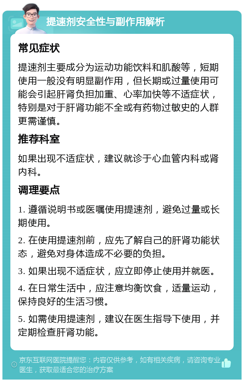 提速剂安全性与副作用解析 常见症状 提速剂主要成分为运动功能饮料和肌酸等，短期使用一般没有明显副作用，但长期或过量使用可能会引起肝肾负担加重、心率加快等不适症状，特别是对于肝肾功能不全或有药物过敏史的人群更需谨慎。 推荐科室 如果出现不适症状，建议就诊于心血管内科或肾内科。 调理要点 1. 遵循说明书或医嘱使用提速剂，避免过量或长期使用。 2. 在使用提速剂前，应先了解自己的肝肾功能状态，避免对身体造成不必要的负担。 3. 如果出现不适症状，应立即停止使用并就医。 4. 在日常生活中，应注意均衡饮食，适量运动，保持良好的生活习惯。 5. 如需使用提速剂，建议在医生指导下使用，并定期检查肝肾功能。