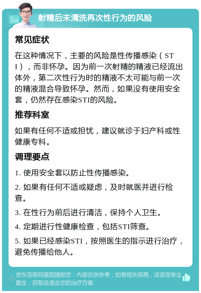 射精后未清洗再次性行为的风险 常见症状 在这种情况下，主要的风险是性传播感染（STI），而非怀孕。因为前一次射精的精液已经流出体外，第二次性行为时的精液不太可能与前一次的精液混合导致怀孕。然而，如果没有使用安全套，仍然存在感染STI的风险。 推荐科室 如果有任何不适或担忧，建议就诊于妇产科或性健康专科。 调理要点 1. 使用安全套以防止性传播感染。 2. 如果有任何不适或疑虑，及时就医并进行检查。 3. 在性行为前后进行清洁，保持个人卫生。 4. 定期进行性健康检查，包括STI筛查。 5. 如果已经感染STI，按照医生的指示进行治疗，避免传播给他人。