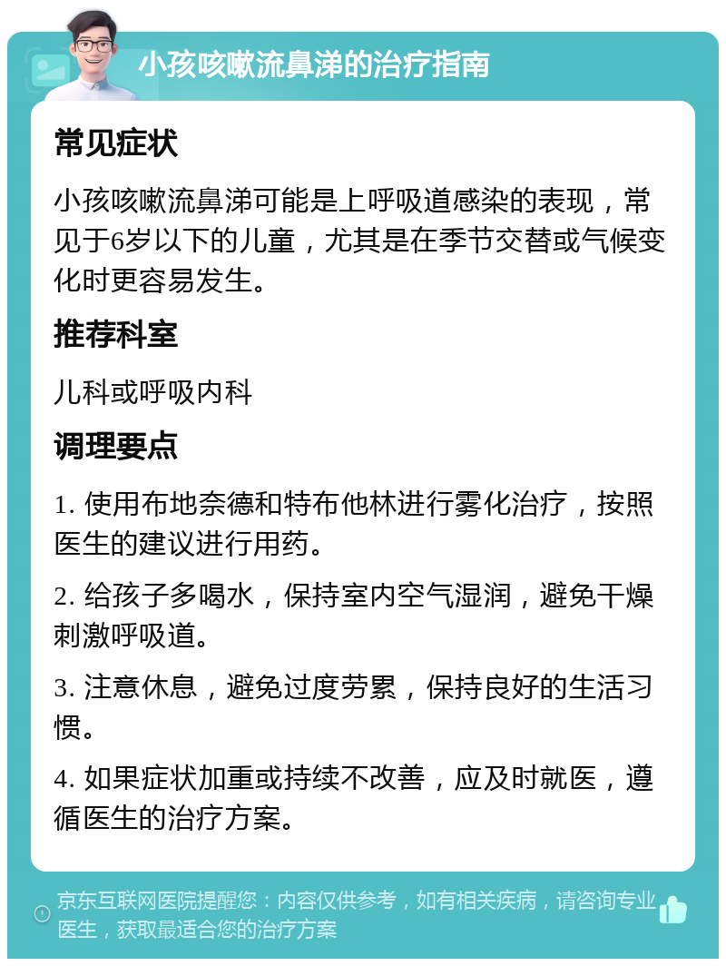 小孩咳嗽流鼻涕的治疗指南 常见症状 小孩咳嗽流鼻涕可能是上呼吸道感染的表现，常见于6岁以下的儿童，尤其是在季节交替或气候变化时更容易发生。 推荐科室 儿科或呼吸内科 调理要点 1. 使用布地奈德和特布他林进行雾化治疗，按照医生的建议进行用药。 2. 给孩子多喝水，保持室内空气湿润，避免干燥刺激呼吸道。 3. 注意休息，避免过度劳累，保持良好的生活习惯。 4. 如果症状加重或持续不改善，应及时就医，遵循医生的治疗方案。