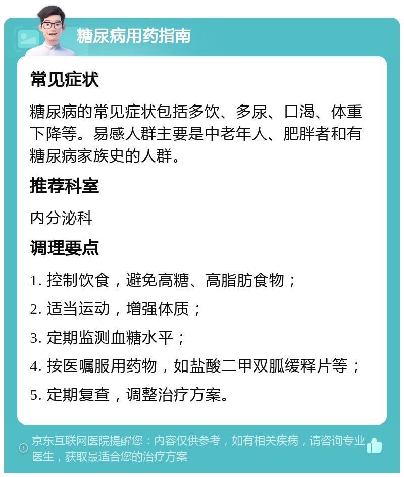 糖尿病用药指南 常见症状 糖尿病的常见症状包括多饮、多尿、口渴、体重下降等。易感人群主要是中老年人、肥胖者和有糖尿病家族史的人群。 推荐科室 内分泌科 调理要点 1. 控制饮食，避免高糖、高脂肪食物； 2. 适当运动，增强体质； 3. 定期监测血糖水平； 4. 按医嘱服用药物，如盐酸二甲双胍缓释片等； 5. 定期复查，调整治疗方案。