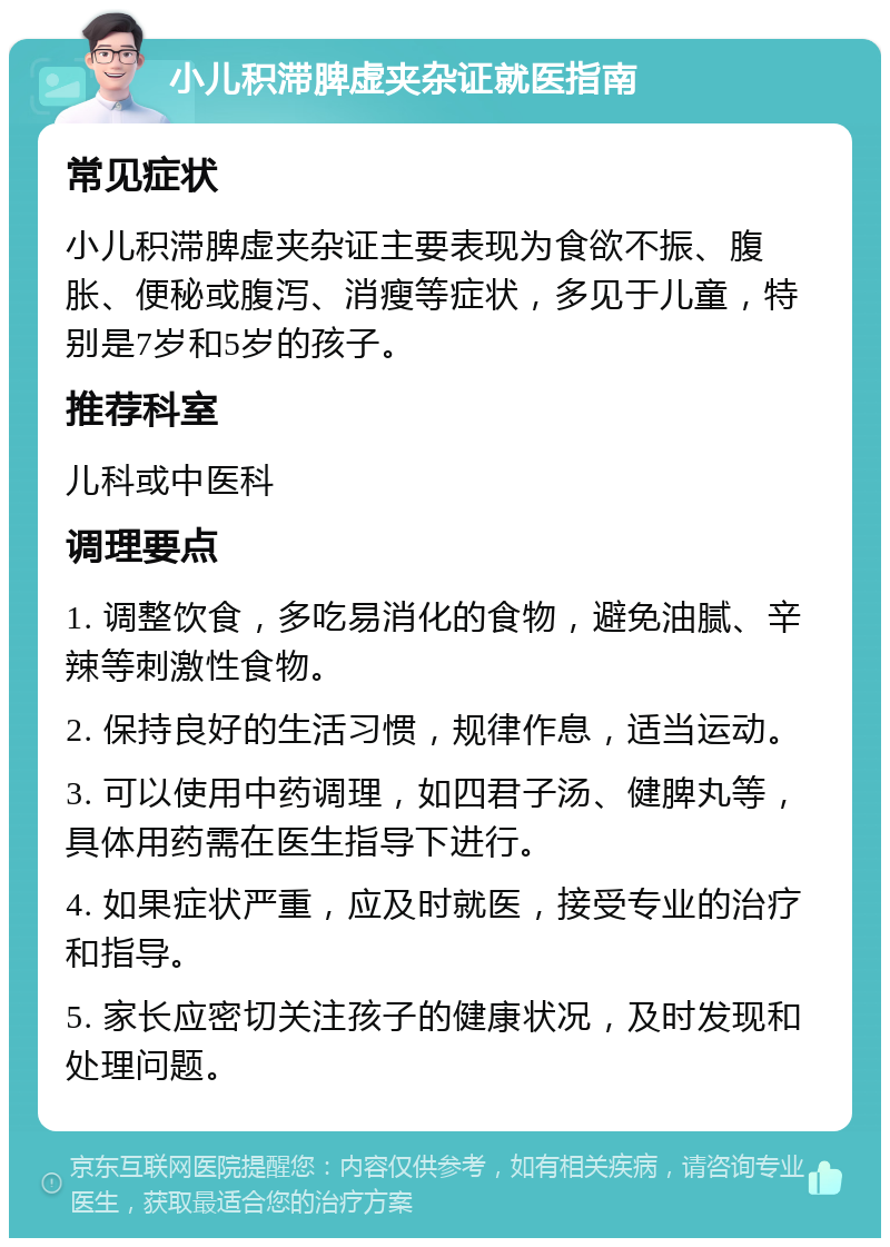 小儿积滞脾虚夹杂证就医指南 常见症状 小儿积滞脾虚夹杂证主要表现为食欲不振、腹胀、便秘或腹泻、消瘦等症状，多见于儿童，特别是7岁和5岁的孩子。 推荐科室 儿科或中医科 调理要点 1. 调整饮食，多吃易消化的食物，避免油腻、辛辣等刺激性食物。 2. 保持良好的生活习惯，规律作息，适当运动。 3. 可以使用中药调理，如四君子汤、健脾丸等，具体用药需在医生指导下进行。 4. 如果症状严重，应及时就医，接受专业的治疗和指导。 5. 家长应密切关注孩子的健康状况，及时发现和处理问题。