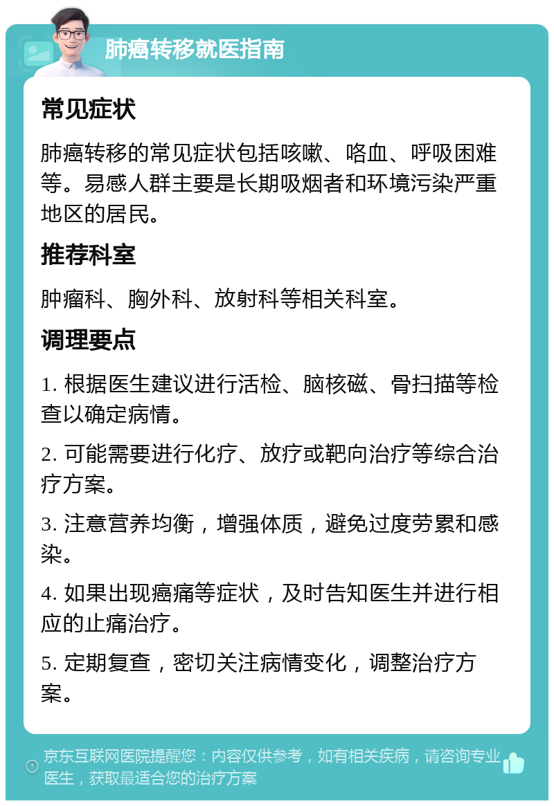 肺癌转移就医指南 常见症状 肺癌转移的常见症状包括咳嗽、咯血、呼吸困难等。易感人群主要是长期吸烟者和环境污染严重地区的居民。 推荐科室 肿瘤科、胸外科、放射科等相关科室。 调理要点 1. 根据医生建议进行活检、脑核磁、骨扫描等检查以确定病情。 2. 可能需要进行化疗、放疗或靶向治疗等综合治疗方案。 3. 注意营养均衡，增强体质，避免过度劳累和感染。 4. 如果出现癌痛等症状，及时告知医生并进行相应的止痛治疗。 5. 定期复查，密切关注病情变化，调整治疗方案。