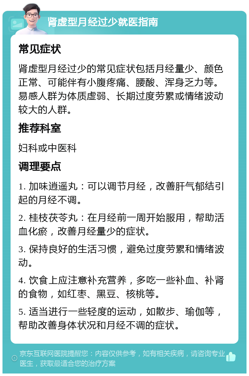 肾虚型月经过少就医指南 常见症状 肾虚型月经过少的常见症状包括月经量少、颜色正常、可能伴有小腹疼痛、腰酸、浑身乏力等。易感人群为体质虚弱、长期过度劳累或情绪波动较大的人群。 推荐科室 妇科或中医科 调理要点 1. 加味逍遥丸：可以调节月经，改善肝气郁结引起的月经不调。 2. 桂枝茯苓丸：在月经前一周开始服用，帮助活血化瘀，改善月经量少的症状。 3. 保持良好的生活习惯，避免过度劳累和情绪波动。 4. 饮食上应注意补充营养，多吃一些补血、补肾的食物，如红枣、黑豆、核桃等。 5. 适当进行一些轻度的运动，如散步、瑜伽等，帮助改善身体状况和月经不调的症状。