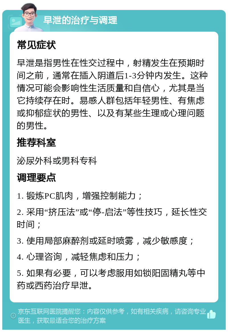 早泄的治疗与调理 常见症状 早泄是指男性在性交过程中，射精发生在预期时间之前，通常在插入阴道后1-3分钟内发生。这种情况可能会影响性生活质量和自信心，尤其是当它持续存在时。易感人群包括年轻男性、有焦虑或抑郁症状的男性、以及有某些生理或心理问题的男性。 推荐科室 泌尿外科或男科专科 调理要点 1. 锻炼PC肌肉，增强控制能力； 2. 采用“挤压法”或“停-启法”等性技巧，延长性交时间； 3. 使用局部麻醉剂或延时喷雾，减少敏感度； 4. 心理咨询，减轻焦虑和压力； 5. 如果有必要，可以考虑服用如锁阳固精丸等中药或西药治疗早泄。