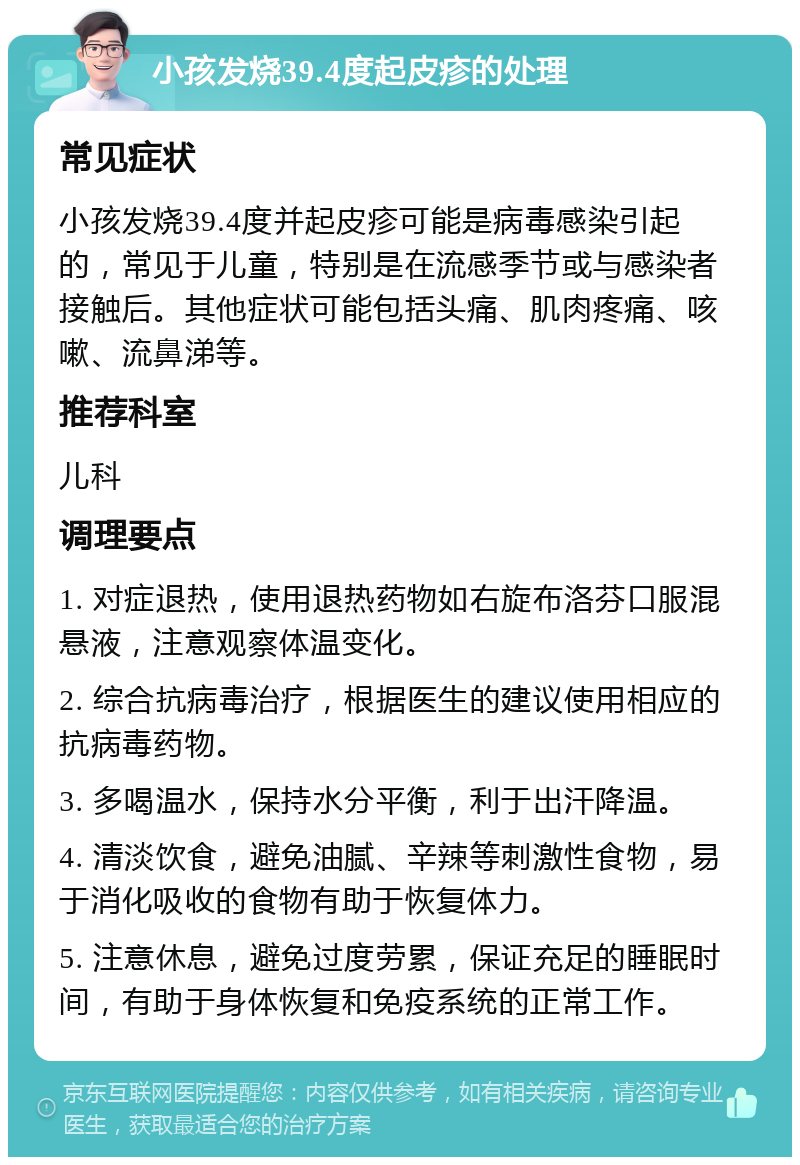 小孩发烧39.4度起皮疹的处理 常见症状 小孩发烧39.4度并起皮疹可能是病毒感染引起的，常见于儿童，特别是在流感季节或与感染者接触后。其他症状可能包括头痛、肌肉疼痛、咳嗽、流鼻涕等。 推荐科室 儿科 调理要点 1. 对症退热，使用退热药物如右旋布洛芬口服混悬液，注意观察体温变化。 2. 综合抗病毒治疗，根据医生的建议使用相应的抗病毒药物。 3. 多喝温水，保持水分平衡，利于出汗降温。 4. 清淡饮食，避免油腻、辛辣等刺激性食物，易于消化吸收的食物有助于恢复体力。 5. 注意休息，避免过度劳累，保证充足的睡眠时间，有助于身体恢复和免疫系统的正常工作。