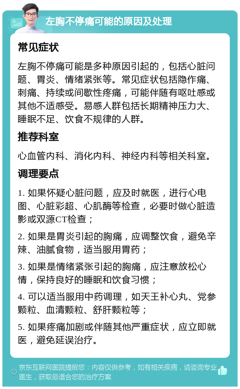 左胸不停痛可能的原因及处理 常见症状 左胸不停痛可能是多种原因引起的，包括心脏问题、胃炎、情绪紧张等。常见症状包括隐作痛、刺痛、持续或间歇性疼痛，可能伴随有呕吐感或其他不适感受。易感人群包括长期精神压力大、睡眠不足、饮食不规律的人群。 推荐科室 心血管内科、消化内科、神经内科等相关科室。 调理要点 1. 如果怀疑心脏问题，应及时就医，进行心电图、心脏彩超、心肌酶等检查，必要时做心脏造影或双源CT检查； 2. 如果是胃炎引起的胸痛，应调整饮食，避免辛辣、油腻食物，适当服用胃药； 3. 如果是情绪紧张引起的胸痛，应注意放松心情，保持良好的睡眠和饮食习惯； 4. 可以适当服用中药调理，如天王补心丸、党参颗粒、血清颗粒、舒肝颗粒等； 5. 如果疼痛加剧或伴随其他严重症状，应立即就医，避免延误治疗。