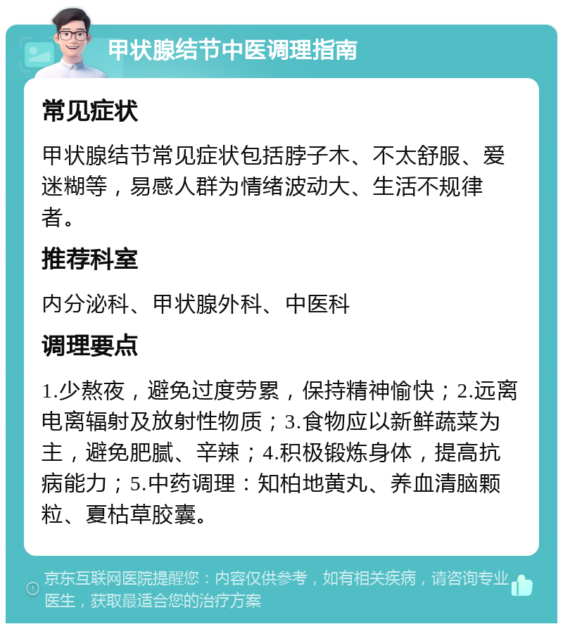 甲状腺结节中医调理指南 常见症状 甲状腺结节常见症状包括脖子木、不太舒服、爱迷糊等，易感人群为情绪波动大、生活不规律者。 推荐科室 内分泌科、甲状腺外科、中医科 调理要点 1.少熬夜，避免过度劳累，保持精神愉快；2.远离电离辐射及放射性物质；3.食物应以新鲜蔬菜为主，避免肥腻、辛辣；4.积极锻炼身体，提高抗病能力；5.中药调理：知柏地黄丸、养血清脑颗粒、夏枯草胶囊。