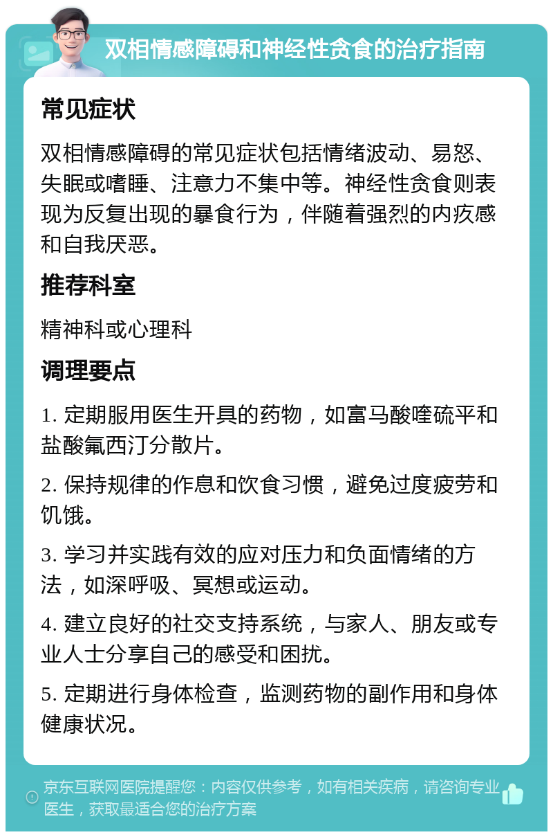 双相情感障碍和神经性贪食的治疗指南 常见症状 双相情感障碍的常见症状包括情绪波动、易怒、失眠或嗜睡、注意力不集中等。神经性贪食则表现为反复出现的暴食行为，伴随着强烈的内疚感和自我厌恶。 推荐科室 精神科或心理科 调理要点 1. 定期服用医生开具的药物，如富马酸喹硫平和盐酸氟西汀分散片。 2. 保持规律的作息和饮食习惯，避免过度疲劳和饥饿。 3. 学习并实践有效的应对压力和负面情绪的方法，如深呼吸、冥想或运动。 4. 建立良好的社交支持系统，与家人、朋友或专业人士分享自己的感受和困扰。 5. 定期进行身体检查，监测药物的副作用和身体健康状况。