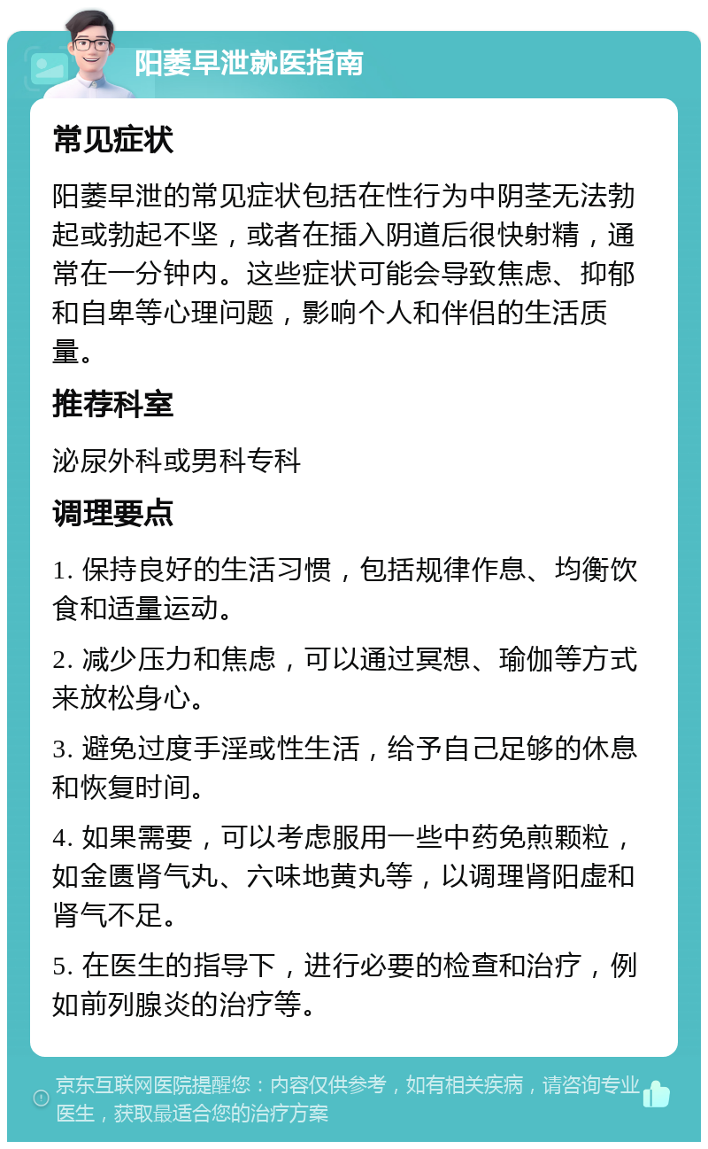 阳萎早泄就医指南 常见症状 阳萎早泄的常见症状包括在性行为中阴茎无法勃起或勃起不坚，或者在插入阴道后很快射精，通常在一分钟内。这些症状可能会导致焦虑、抑郁和自卑等心理问题，影响个人和伴侣的生活质量。 推荐科室 泌尿外科或男科专科 调理要点 1. 保持良好的生活习惯，包括规律作息、均衡饮食和适量运动。 2. 减少压力和焦虑，可以通过冥想、瑜伽等方式来放松身心。 3. 避免过度手淫或性生活，给予自己足够的休息和恢复时间。 4. 如果需要，可以考虑服用一些中药免煎颗粒，如金匮肾气丸、六味地黄丸等，以调理肾阳虚和肾气不足。 5. 在医生的指导下，进行必要的检查和治疗，例如前列腺炎的治疗等。