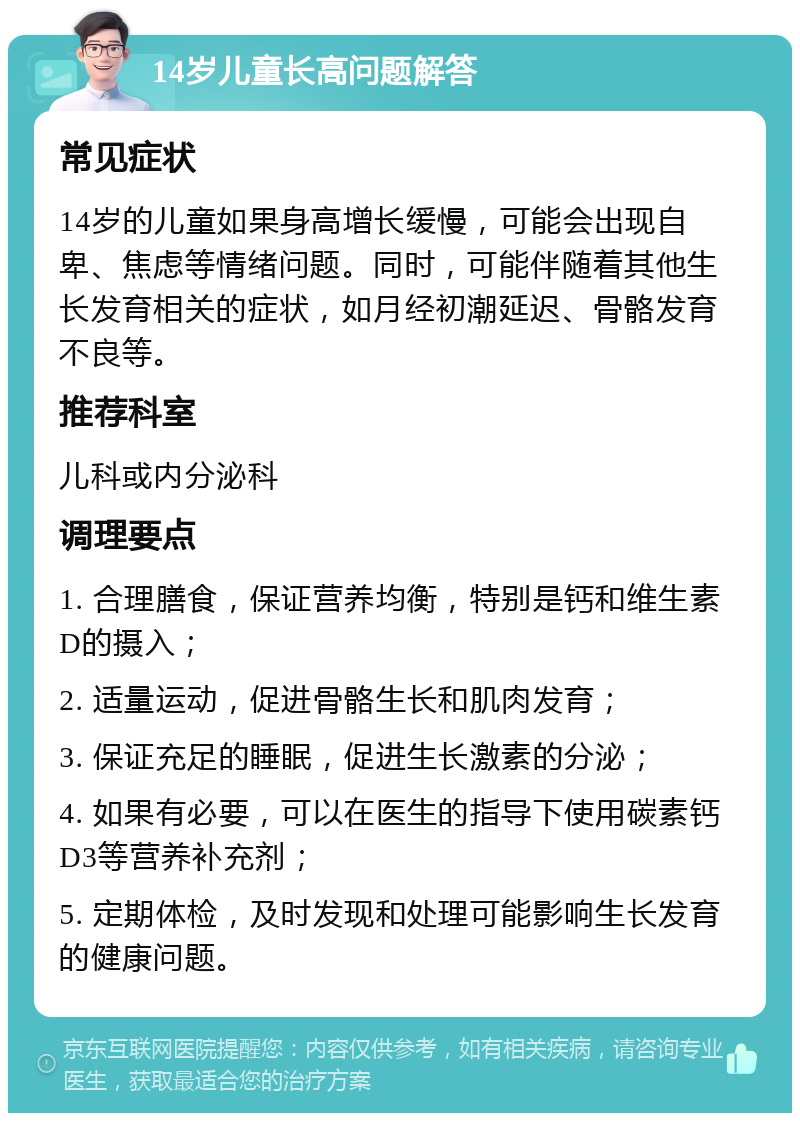 14岁儿童长高问题解答 常见症状 14岁的儿童如果身高增长缓慢，可能会出现自卑、焦虑等情绪问题。同时，可能伴随着其他生长发育相关的症状，如月经初潮延迟、骨骼发育不良等。 推荐科室 儿科或内分泌科 调理要点 1. 合理膳食，保证营养均衡，特别是钙和维生素D的摄入； 2. 适量运动，促进骨骼生长和肌肉发育； 3. 保证充足的睡眠，促进生长激素的分泌； 4. 如果有必要，可以在医生的指导下使用碳素钙D3等营养补充剂； 5. 定期体检，及时发现和处理可能影响生长发育的健康问题。