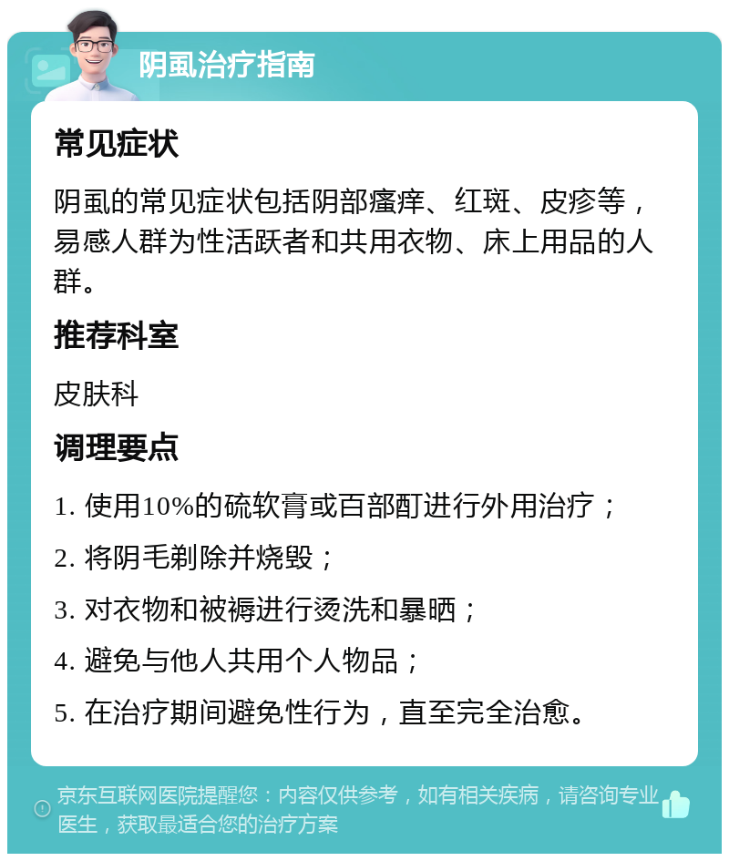 阴虱治疗指南 常见症状 阴虱的常见症状包括阴部瘙痒、红斑、皮疹等，易感人群为性活跃者和共用衣物、床上用品的人群。 推荐科室 皮肤科 调理要点 1. 使用10%的硫软膏或百部酊进行外用治疗； 2. 将阴毛剃除并烧毁； 3. 对衣物和被褥进行烫洗和暴晒； 4. 避免与他人共用个人物品； 5. 在治疗期间避免性行为，直至完全治愈。