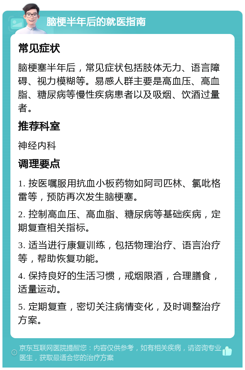 脑梗半年后的就医指南 常见症状 脑梗塞半年后，常见症状包括肢体无力、语言障碍、视力模糊等。易感人群主要是高血压、高血脂、糖尿病等慢性疾病患者以及吸烟、饮酒过量者。 推荐科室 神经内科 调理要点 1. 按医嘱服用抗血小板药物如阿司匹林、氯吡格雷等，预防再次发生脑梗塞。 2. 控制高血压、高血脂、糖尿病等基础疾病，定期复查相关指标。 3. 适当进行康复训练，包括物理治疗、语言治疗等，帮助恢复功能。 4. 保持良好的生活习惯，戒烟限酒，合理膳食，适量运动。 5. 定期复查，密切关注病情变化，及时调整治疗方案。