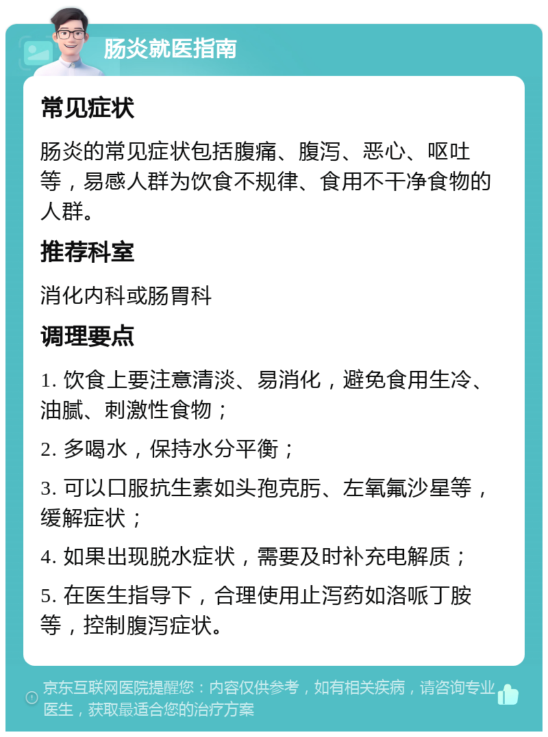 肠炎就医指南 常见症状 肠炎的常见症状包括腹痛、腹泻、恶心、呕吐等，易感人群为饮食不规律、食用不干净食物的人群。 推荐科室 消化内科或肠胃科 调理要点 1. 饮食上要注意清淡、易消化，避免食用生冷、油腻、刺激性食物； 2. 多喝水，保持水分平衡； 3. 可以口服抗生素如头孢克肟、左氧氟沙星等，缓解症状； 4. 如果出现脱水症状，需要及时补充电解质； 5. 在医生指导下，合理使用止泻药如洛哌丁胺等，控制腹泻症状。