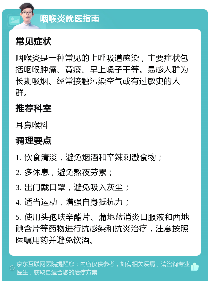 咽喉炎就医指南 常见症状 咽喉炎是一种常见的上呼吸道感染，主要症状包括咽喉肿痛、黄痰、早上嗓子干等。易感人群为长期吸烟、经常接触污染空气或有过敏史的人群。 推荐科室 耳鼻喉科 调理要点 1. 饮食清淡，避免烟酒和辛辣刺激食物； 2. 多休息，避免熬夜劳累； 3. 出门戴口罩，避免吸入灰尘； 4. 适当运动，增强自身抵抗力； 5. 使用头孢呋辛酯片、蒲地蓝消炎口服液和西地碘含片等药物进行抗感染和抗炎治疗，注意按照医嘱用药并避免饮酒。