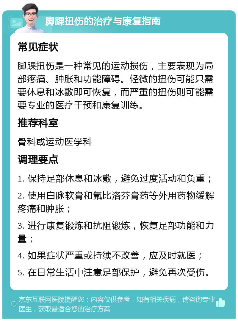 脚踝扭伤的治疗与康复指南 常见症状 脚踝扭伤是一种常见的运动损伤，主要表现为局部疼痛、肿胀和功能障碍。轻微的扭伤可能只需要休息和冰敷即可恢复，而严重的扭伤则可能需要专业的医疗干预和康复训练。 推荐科室 骨科或运动医学科 调理要点 1. 保持足部休息和冰敷，避免过度活动和负重； 2. 使用白脉软膏和氟比洛芬膏药等外用药物缓解疼痛和肿胀； 3. 进行康复锻炼和抗阻锻炼，恢复足部功能和力量； 4. 如果症状严重或持续不改善，应及时就医； 5. 在日常生活中注意足部保护，避免再次受伤。