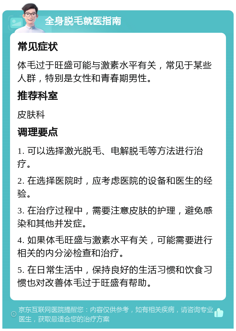 全身脱毛就医指南 常见症状 体毛过于旺盛可能与激素水平有关，常见于某些人群，特别是女性和青春期男性。 推荐科室 皮肤科 调理要点 1. 可以选择激光脱毛、电解脱毛等方法进行治疗。 2. 在选择医院时，应考虑医院的设备和医生的经验。 3. 在治疗过程中，需要注意皮肤的护理，避免感染和其他并发症。 4. 如果体毛旺盛与激素水平有关，可能需要进行相关的内分泌检查和治疗。 5. 在日常生活中，保持良好的生活习惯和饮食习惯也对改善体毛过于旺盛有帮助。