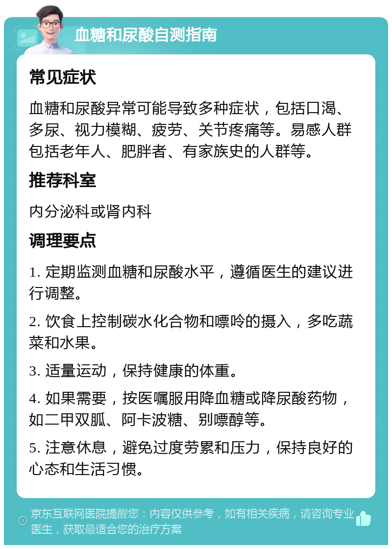 血糖和尿酸自测指南 常见症状 血糖和尿酸异常可能导致多种症状，包括口渴、多尿、视力模糊、疲劳、关节疼痛等。易感人群包括老年人、肥胖者、有家族史的人群等。 推荐科室 内分泌科或肾内科 调理要点 1. 定期监测血糖和尿酸水平，遵循医生的建议进行调整。 2. 饮食上控制碳水化合物和嘌呤的摄入，多吃蔬菜和水果。 3. 适量运动，保持健康的体重。 4. 如果需要，按医嘱服用降血糖或降尿酸药物，如二甲双胍、阿卡波糖、别嘌醇等。 5. 注意休息，避免过度劳累和压力，保持良好的心态和生活习惯。