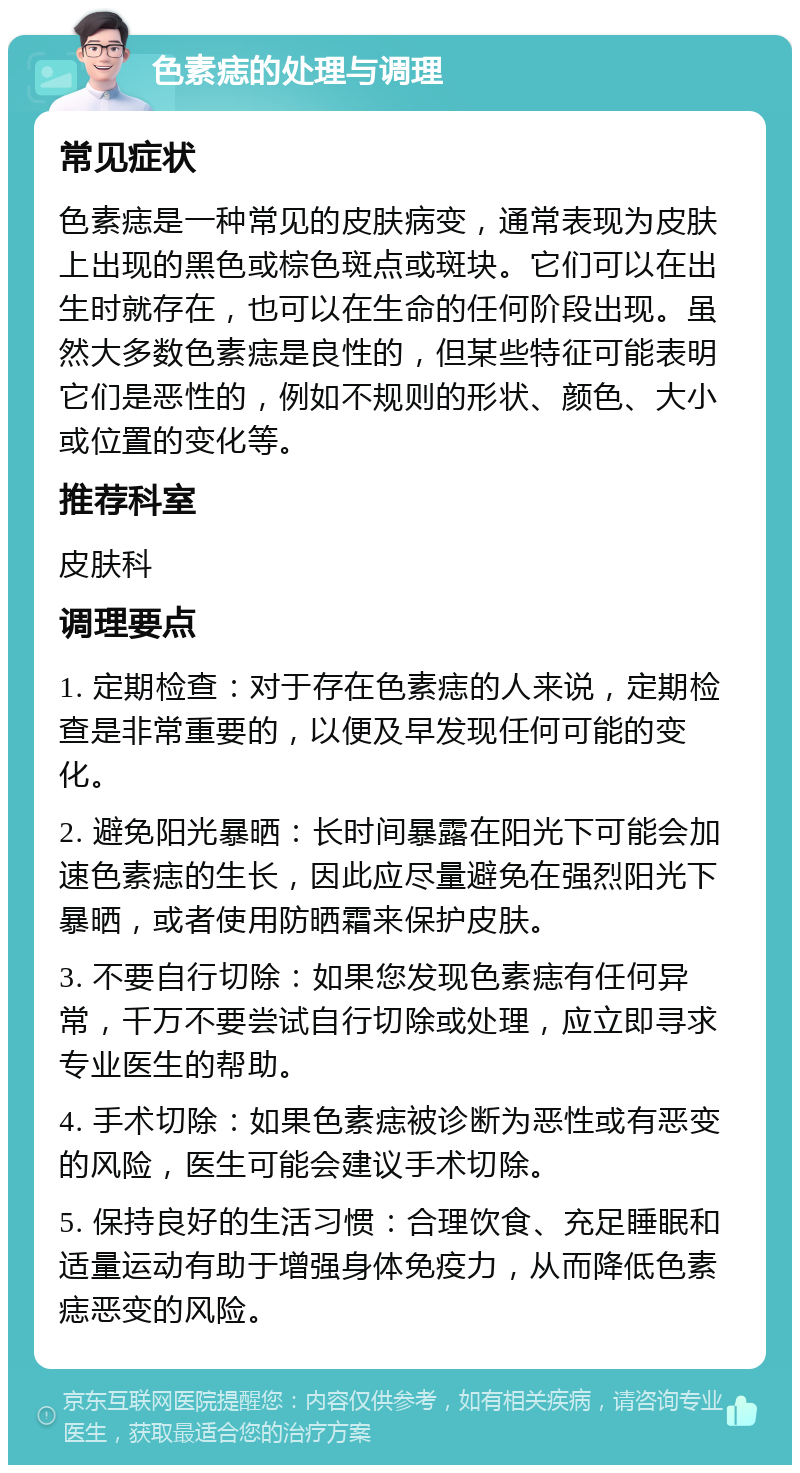 色素痣的处理与调理 常见症状 色素痣是一种常见的皮肤病变，通常表现为皮肤上出现的黑色或棕色斑点或斑块。它们可以在出生时就存在，也可以在生命的任何阶段出现。虽然大多数色素痣是良性的，但某些特征可能表明它们是恶性的，例如不规则的形状、颜色、大小或位置的变化等。 推荐科室 皮肤科 调理要点 1. 定期检查：对于存在色素痣的人来说，定期检查是非常重要的，以便及早发现任何可能的变化。 2. 避免阳光暴晒：长时间暴露在阳光下可能会加速色素痣的生长，因此应尽量避免在强烈阳光下暴晒，或者使用防晒霜来保护皮肤。 3. 不要自行切除：如果您发现色素痣有任何异常，千万不要尝试自行切除或处理，应立即寻求专业医生的帮助。 4. 手术切除：如果色素痣被诊断为恶性或有恶变的风险，医生可能会建议手术切除。 5. 保持良好的生活习惯：合理饮食、充足睡眠和适量运动有助于增强身体免疫力，从而降低色素痣恶变的风险。