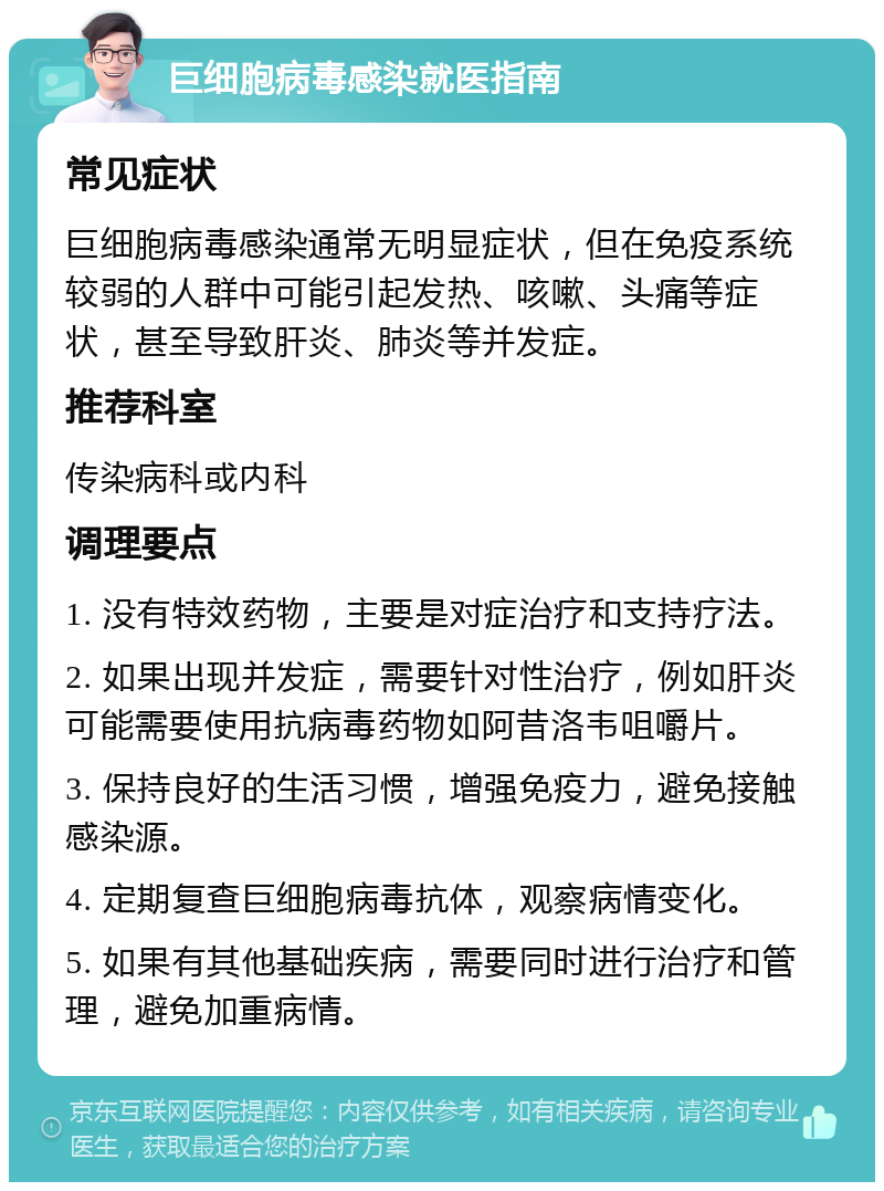 巨细胞病毒感染就医指南 常见症状 巨细胞病毒感染通常无明显症状，但在免疫系统较弱的人群中可能引起发热、咳嗽、头痛等症状，甚至导致肝炎、肺炎等并发症。 推荐科室 传染病科或内科 调理要点 1. 没有特效药物，主要是对症治疗和支持疗法。 2. 如果出现并发症，需要针对性治疗，例如肝炎可能需要使用抗病毒药物如阿昔洛韦咀嚼片。 3. 保持良好的生活习惯，增强免疫力，避免接触感染源。 4. 定期复查巨细胞病毒抗体，观察病情变化。 5. 如果有其他基础疾病，需要同时进行治疗和管理，避免加重病情。