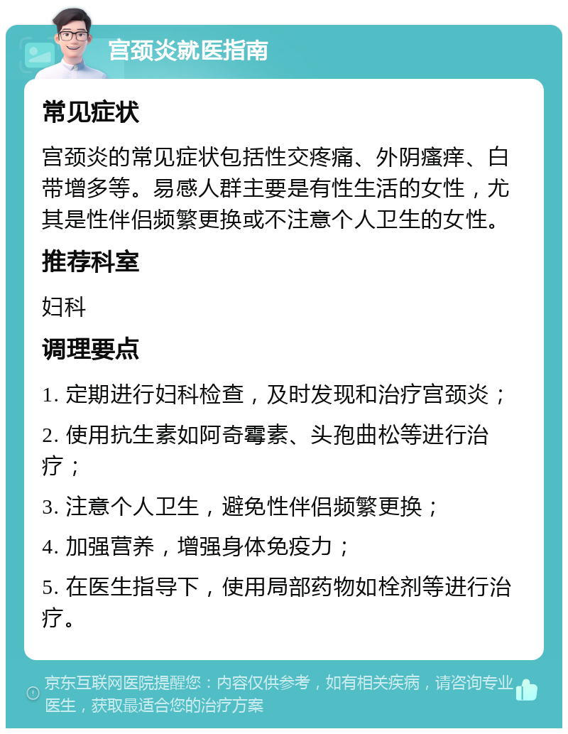 宫颈炎就医指南 常见症状 宫颈炎的常见症状包括性交疼痛、外阴瘙痒、白带增多等。易感人群主要是有性生活的女性，尤其是性伴侣频繁更换或不注意个人卫生的女性。 推荐科室 妇科 调理要点 1. 定期进行妇科检查，及时发现和治疗宫颈炎； 2. 使用抗生素如阿奇霉素、头孢曲松等进行治疗； 3. 注意个人卫生，避免性伴侣频繁更换； 4. 加强营养，增强身体免疫力； 5. 在医生指导下，使用局部药物如栓剂等进行治疗。