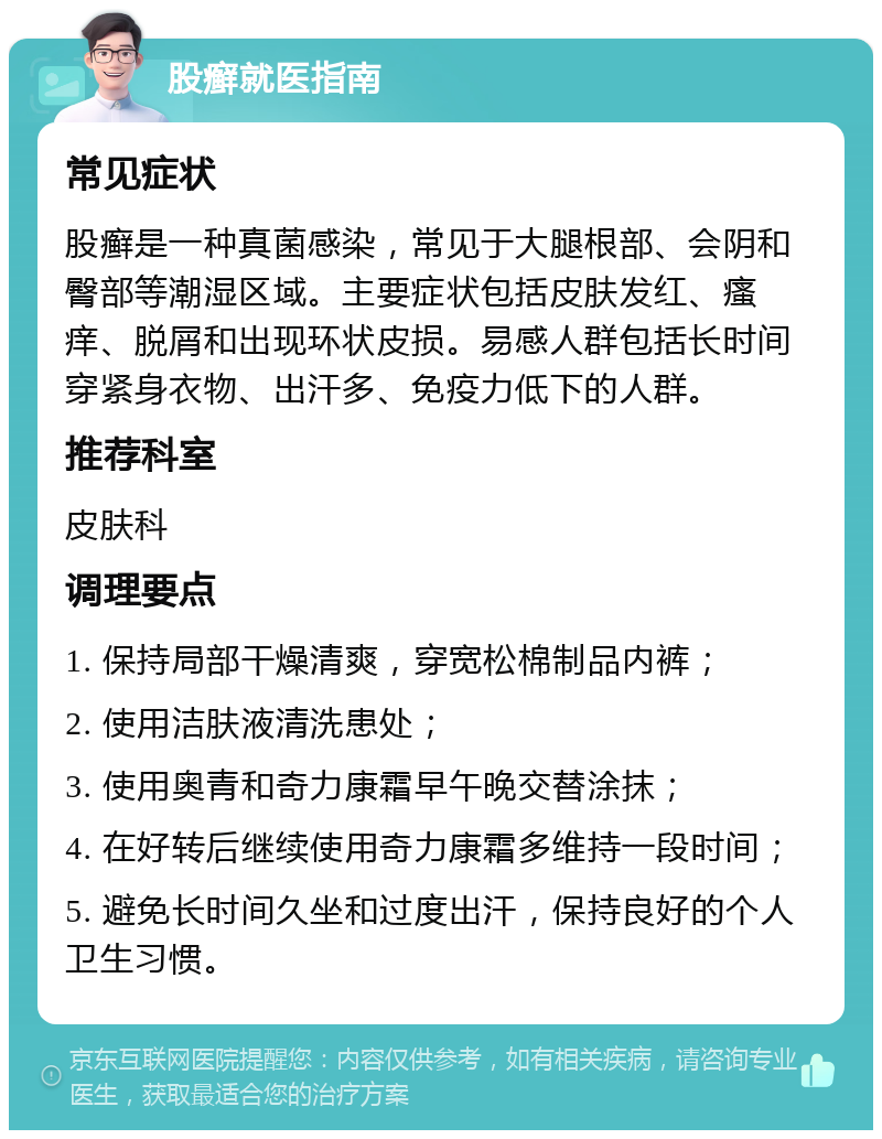 股癣就医指南 常见症状 股癣是一种真菌感染，常见于大腿根部、会阴和臀部等潮湿区域。主要症状包括皮肤发红、瘙痒、脱屑和出现环状皮损。易感人群包括长时间穿紧身衣物、出汗多、免疫力低下的人群。 推荐科室 皮肤科 调理要点 1. 保持局部干燥清爽，穿宽松棉制品内裤； 2. 使用洁肤液清洗患处； 3. 使用奥青和奇力康霜早午晚交替涂抹； 4. 在好转后继续使用奇力康霜多维持一段时间； 5. 避免长时间久坐和过度出汗，保持良好的个人卫生习惯。