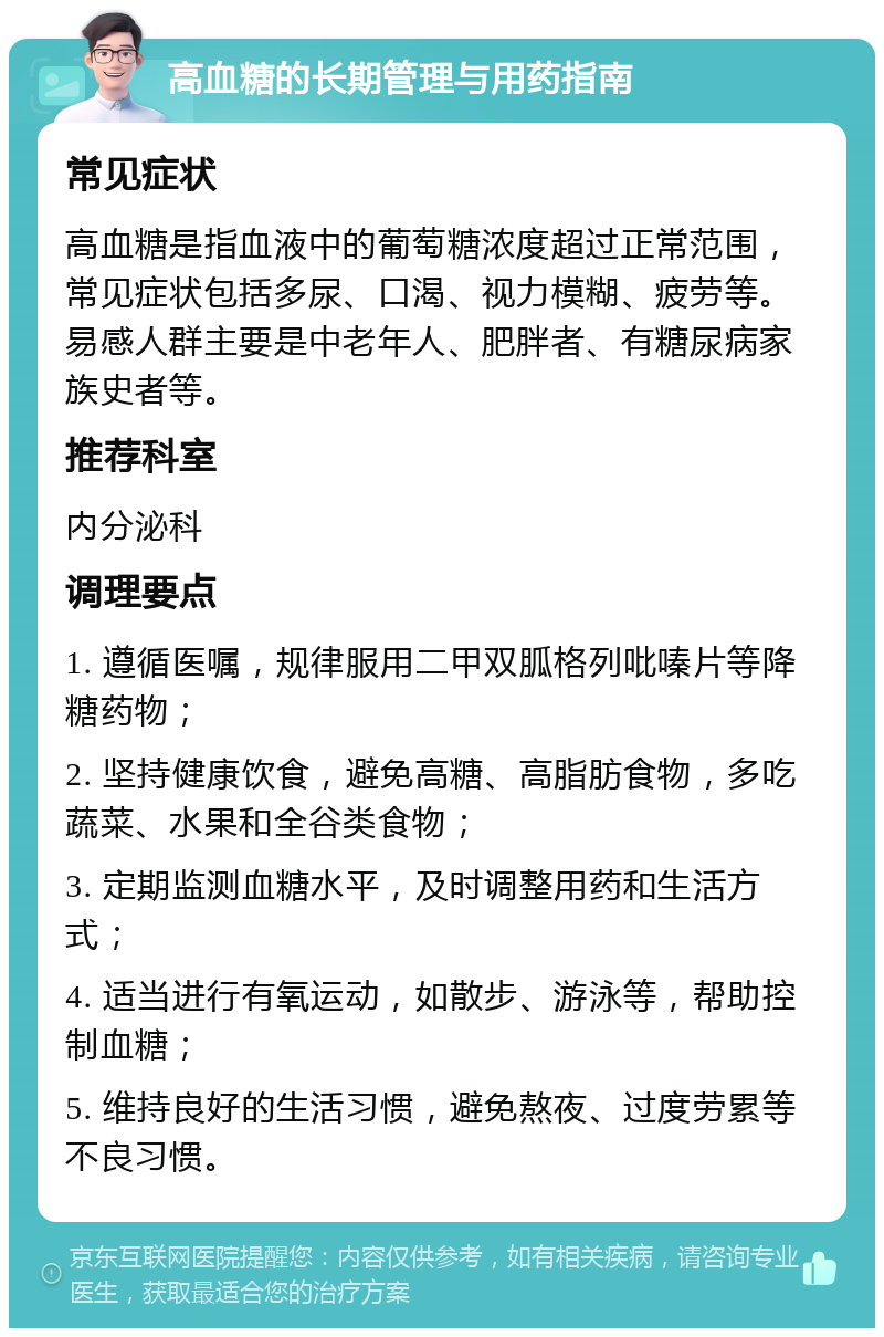 高血糖的长期管理与用药指南 常见症状 高血糖是指血液中的葡萄糖浓度超过正常范围，常见症状包括多尿、口渴、视力模糊、疲劳等。易感人群主要是中老年人、肥胖者、有糖尿病家族史者等。 推荐科室 内分泌科 调理要点 1. 遵循医嘱，规律服用二甲双胍格列吡嗪片等降糖药物； 2. 坚持健康饮食，避免高糖、高脂肪食物，多吃蔬菜、水果和全谷类食物； 3. 定期监测血糖水平，及时调整用药和生活方式； 4. 适当进行有氧运动，如散步、游泳等，帮助控制血糖； 5. 维持良好的生活习惯，避免熬夜、过度劳累等不良习惯。