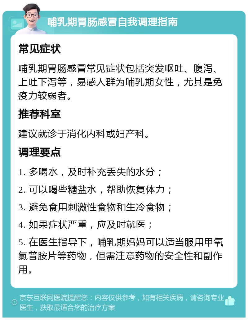 哺乳期胃肠感冒自我调理指南 常见症状 哺乳期胃肠感冒常见症状包括突发呕吐、腹泻、上吐下泻等，易感人群为哺乳期女性，尤其是免疫力较弱者。 推荐科室 建议就诊于消化内科或妇产科。 调理要点 1. 多喝水，及时补充丢失的水分； 2. 可以喝些糖盐水，帮助恢复体力； 3. 避免食用刺激性食物和生冷食物； 4. 如果症状严重，应及时就医； 5. 在医生指导下，哺乳期妈妈可以适当服用甲氧氯普胺片等药物，但需注意药物的安全性和副作用。