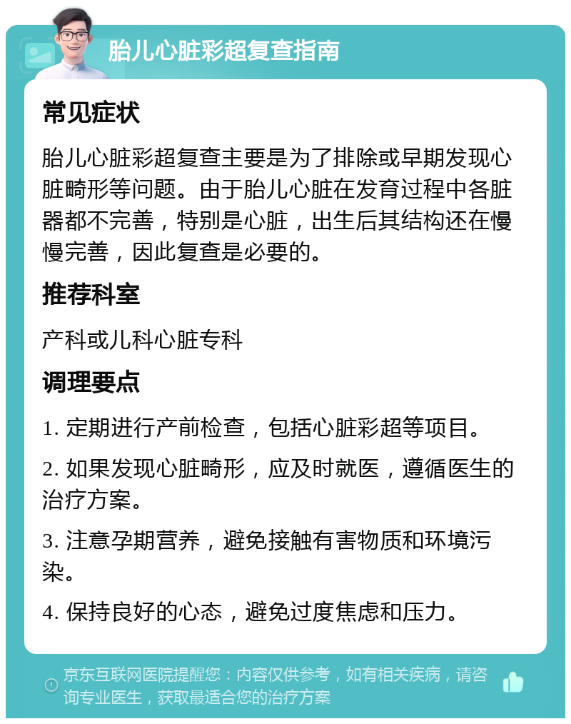 胎儿心脏彩超复查指南 常见症状 胎儿心脏彩超复查主要是为了排除或早期发现心脏畸形等问题。由于胎儿心脏在发育过程中各脏器都不完善，特别是心脏，出生后其结构还在慢慢完善，因此复查是必要的。 推荐科室 产科或儿科心脏专科 调理要点 1. 定期进行产前检查，包括心脏彩超等项目。 2. 如果发现心脏畸形，应及时就医，遵循医生的治疗方案。 3. 注意孕期营养，避免接触有害物质和环境污染。 4. 保持良好的心态，避免过度焦虑和压力。