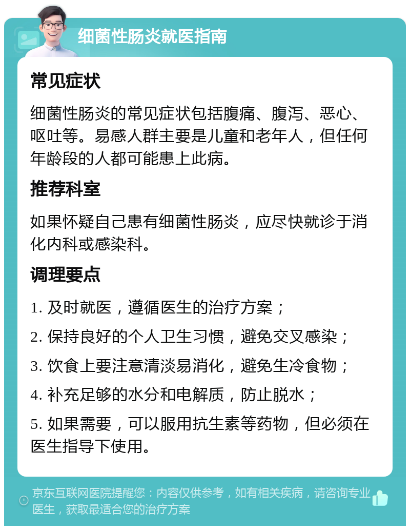 细菌性肠炎就医指南 常见症状 细菌性肠炎的常见症状包括腹痛、腹泻、恶心、呕吐等。易感人群主要是儿童和老年人，但任何年龄段的人都可能患上此病。 推荐科室 如果怀疑自己患有细菌性肠炎，应尽快就诊于消化内科或感染科。 调理要点 1. 及时就医，遵循医生的治疗方案； 2. 保持良好的个人卫生习惯，避免交叉感染； 3. 饮食上要注意清淡易消化，避免生冷食物； 4. 补充足够的水分和电解质，防止脱水； 5. 如果需要，可以服用抗生素等药物，但必须在医生指导下使用。