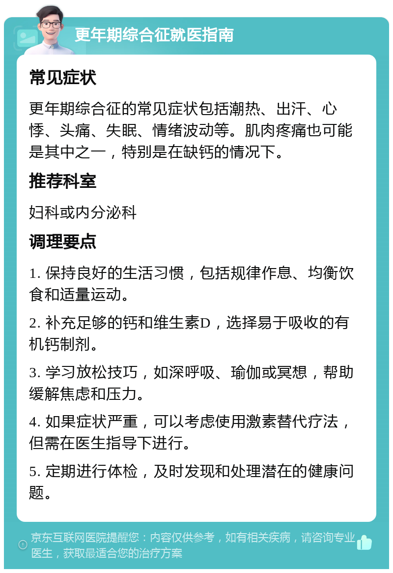 更年期综合征就医指南 常见症状 更年期综合征的常见症状包括潮热、出汗、心悸、头痛、失眠、情绪波动等。肌肉疼痛也可能是其中之一，特别是在缺钙的情况下。 推荐科室 妇科或内分泌科 调理要点 1. 保持良好的生活习惯，包括规律作息、均衡饮食和适量运动。 2. 补充足够的钙和维生素D，选择易于吸收的有机钙制剂。 3. 学习放松技巧，如深呼吸、瑜伽或冥想，帮助缓解焦虑和压力。 4. 如果症状严重，可以考虑使用激素替代疗法，但需在医生指导下进行。 5. 定期进行体检，及时发现和处理潜在的健康问题。