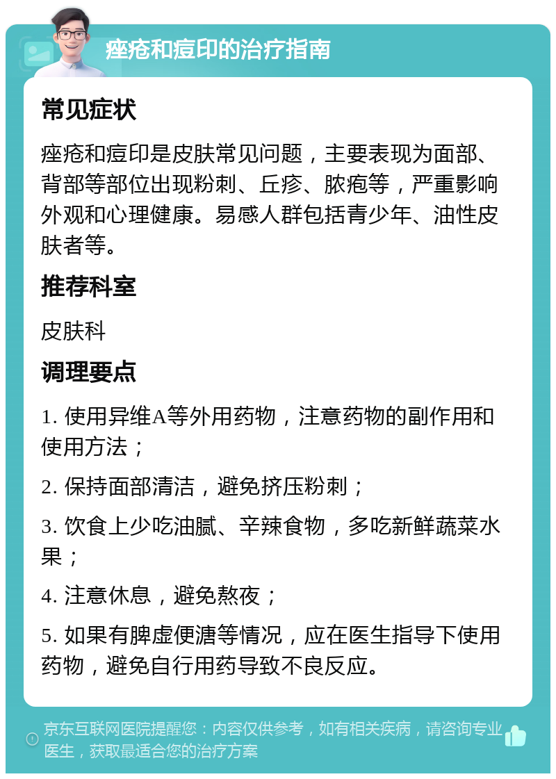 痤疮和痘印的治疗指南 常见症状 痤疮和痘印是皮肤常见问题，主要表现为面部、背部等部位出现粉刺、丘疹、脓疱等，严重影响外观和心理健康。易感人群包括青少年、油性皮肤者等。 推荐科室 皮肤科 调理要点 1. 使用异维A等外用药物，注意药物的副作用和使用方法； 2. 保持面部清洁，避免挤压粉刺； 3. 饮食上少吃油腻、辛辣食物，多吃新鲜蔬菜水果； 4. 注意休息，避免熬夜； 5. 如果有脾虚便溏等情况，应在医生指导下使用药物，避免自行用药导致不良反应。