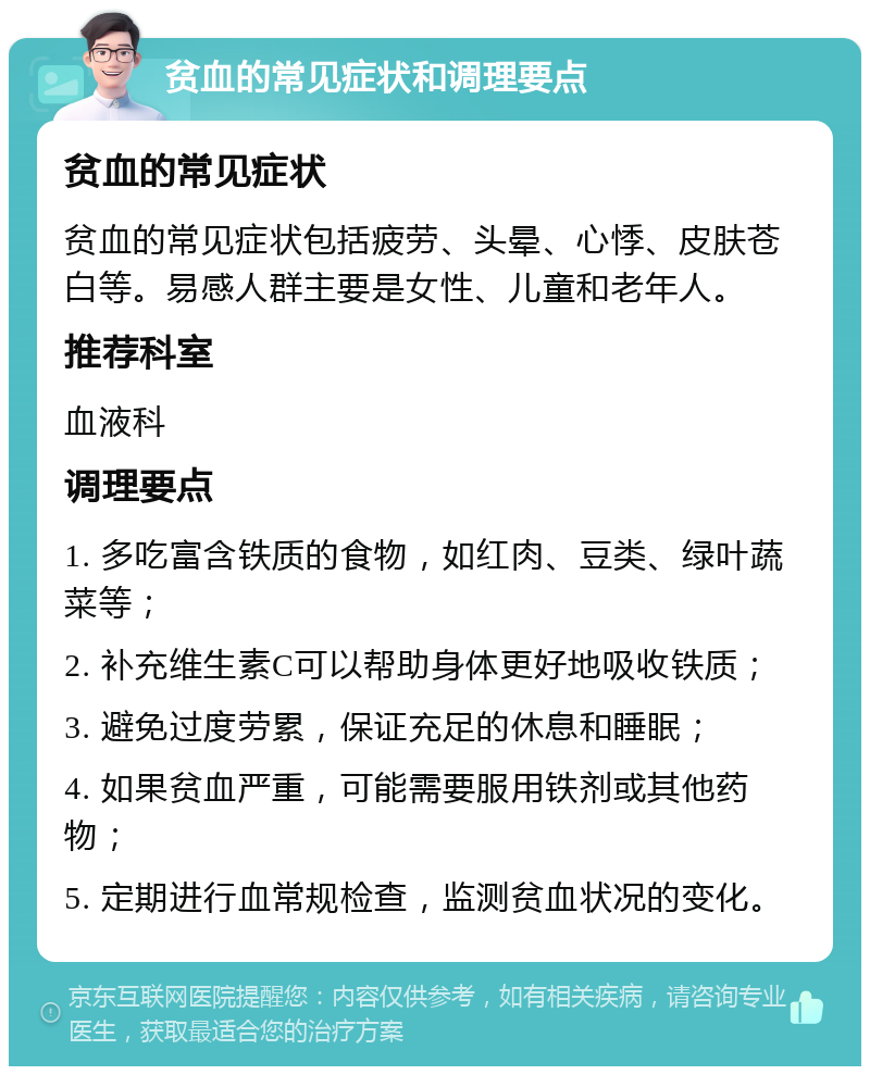 贫血的常见症状和调理要点 贫血的常见症状 贫血的常见症状包括疲劳、头晕、心悸、皮肤苍白等。易感人群主要是女性、儿童和老年人。 推荐科室 血液科 调理要点 1. 多吃富含铁质的食物，如红肉、豆类、绿叶蔬菜等； 2. 补充维生素C可以帮助身体更好地吸收铁质； 3. 避免过度劳累，保证充足的休息和睡眠； 4. 如果贫血严重，可能需要服用铁剂或其他药物； 5. 定期进行血常规检查，监测贫血状况的变化。