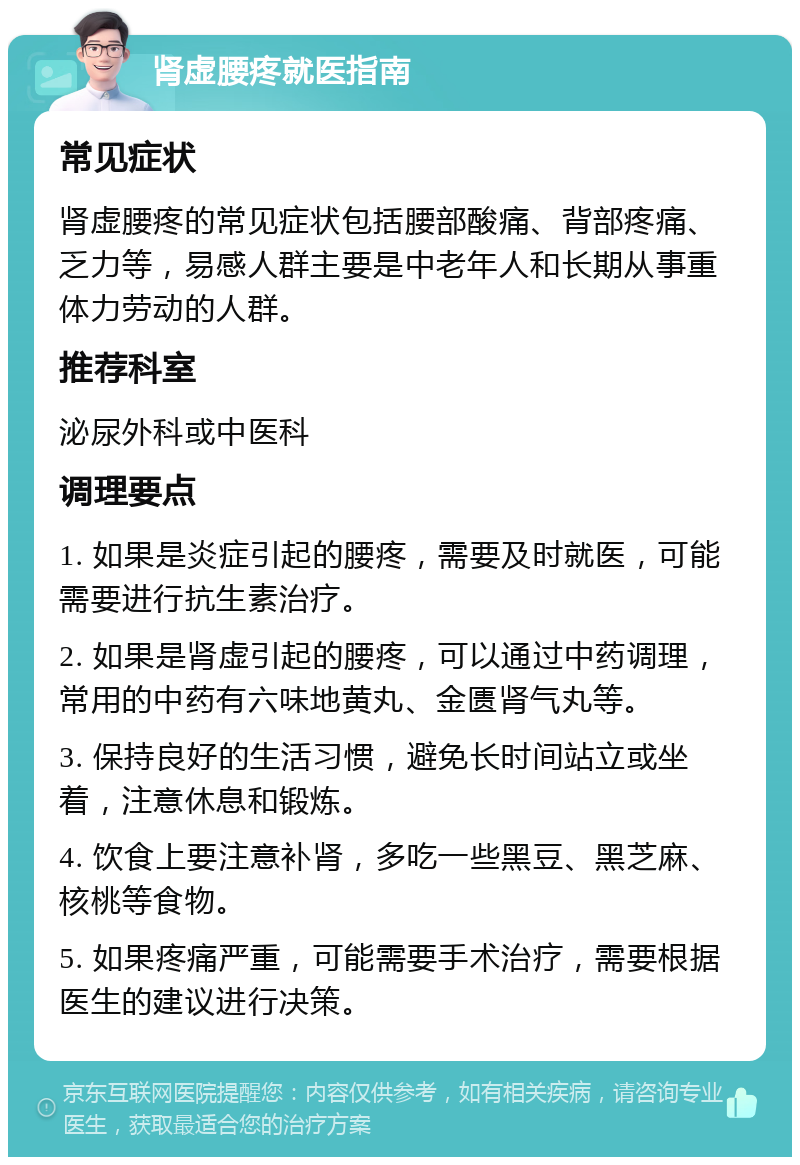 肾虚腰疼就医指南 常见症状 肾虚腰疼的常见症状包括腰部酸痛、背部疼痛、乏力等，易感人群主要是中老年人和长期从事重体力劳动的人群。 推荐科室 泌尿外科或中医科 调理要点 1. 如果是炎症引起的腰疼，需要及时就医，可能需要进行抗生素治疗。 2. 如果是肾虚引起的腰疼，可以通过中药调理，常用的中药有六味地黄丸、金匮肾气丸等。 3. 保持良好的生活习惯，避免长时间站立或坐着，注意休息和锻炼。 4. 饮食上要注意补肾，多吃一些黑豆、黑芝麻、核桃等食物。 5. 如果疼痛严重，可能需要手术治疗，需要根据医生的建议进行决策。