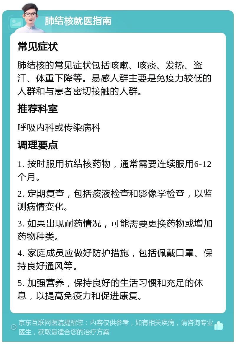 肺结核就医指南 常见症状 肺结核的常见症状包括咳嗽、咳痰、发热、盗汗、体重下降等。易感人群主要是免疫力较低的人群和与患者密切接触的人群。 推荐科室 呼吸内科或传染病科 调理要点 1. 按时服用抗结核药物，通常需要连续服用6-12个月。 2. 定期复查，包括痰液检查和影像学检查，以监测病情变化。 3. 如果出现耐药情况，可能需要更换药物或增加药物种类。 4. 家庭成员应做好防护措施，包括佩戴口罩、保持良好通风等。 5. 加强营养，保持良好的生活习惯和充足的休息，以提高免疫力和促进康复。