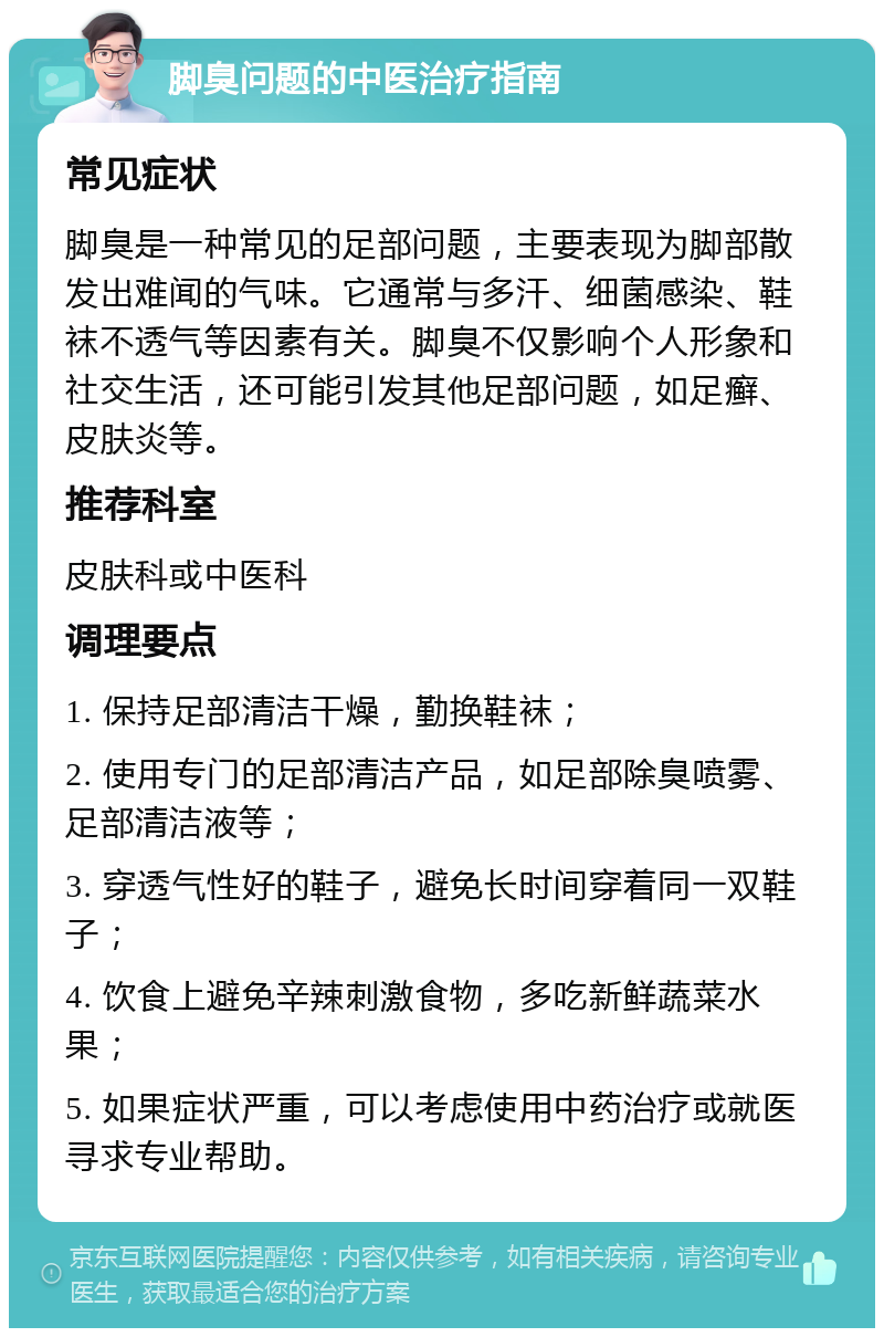 脚臭问题的中医治疗指南 常见症状 脚臭是一种常见的足部问题，主要表现为脚部散发出难闻的气味。它通常与多汗、细菌感染、鞋袜不透气等因素有关。脚臭不仅影响个人形象和社交生活，还可能引发其他足部问题，如足癣、皮肤炎等。 推荐科室 皮肤科或中医科 调理要点 1. 保持足部清洁干燥，勤换鞋袜； 2. 使用专门的足部清洁产品，如足部除臭喷雾、足部清洁液等； 3. 穿透气性好的鞋子，避免长时间穿着同一双鞋子； 4. 饮食上避免辛辣刺激食物，多吃新鲜蔬菜水果； 5. 如果症状严重，可以考虑使用中药治疗或就医寻求专业帮助。