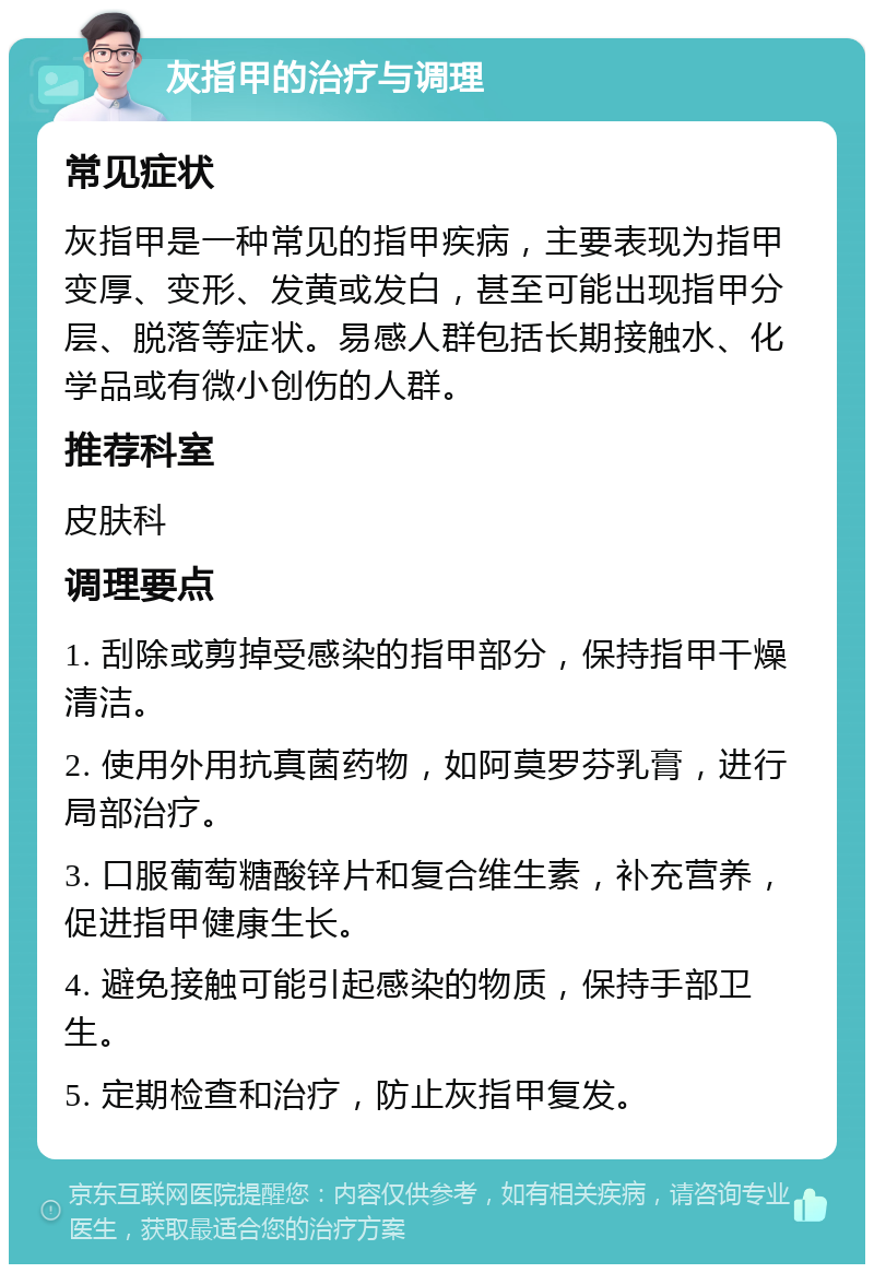 灰指甲的治疗与调理 常见症状 灰指甲是一种常见的指甲疾病，主要表现为指甲变厚、变形、发黄或发白，甚至可能出现指甲分层、脱落等症状。易感人群包括长期接触水、化学品或有微小创伤的人群。 推荐科室 皮肤科 调理要点 1. 刮除或剪掉受感染的指甲部分，保持指甲干燥清洁。 2. 使用外用抗真菌药物，如阿莫罗芬乳膏，进行局部治疗。 3. 口服葡萄糖酸锌片和复合维生素，补充营养，促进指甲健康生长。 4. 避免接触可能引起感染的物质，保持手部卫生。 5. 定期检查和治疗，防止灰指甲复发。