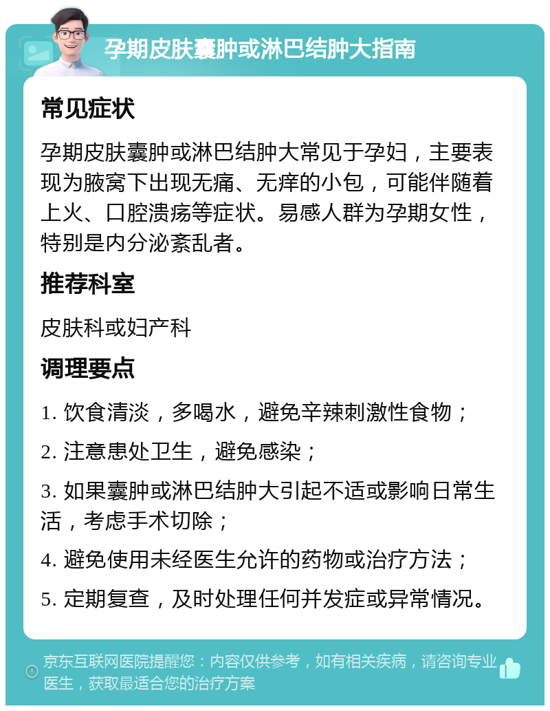 孕期皮肤囊肿或淋巴结肿大指南 常见症状 孕期皮肤囊肿或淋巴结肿大常见于孕妇，主要表现为腋窝下出现无痛、无痒的小包，可能伴随着上火、口腔溃疡等症状。易感人群为孕期女性，特别是内分泌紊乱者。 推荐科室 皮肤科或妇产科 调理要点 1. 饮食清淡，多喝水，避免辛辣刺激性食物； 2. 注意患处卫生，避免感染； 3. 如果囊肿或淋巴结肿大引起不适或影响日常生活，考虑手术切除； 4. 避免使用未经医生允许的药物或治疗方法； 5. 定期复查，及时处理任何并发症或异常情况。