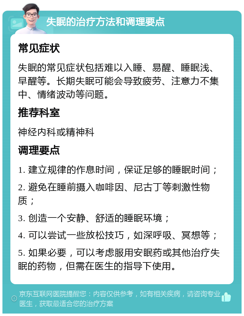 失眠的治疗方法和调理要点 常见症状 失眠的常见症状包括难以入睡、易醒、睡眠浅、早醒等。长期失眠可能会导致疲劳、注意力不集中、情绪波动等问题。 推荐科室 神经内科或精神科 调理要点 1. 建立规律的作息时间，保证足够的睡眠时间； 2. 避免在睡前摄入咖啡因、尼古丁等刺激性物质； 3. 创造一个安静、舒适的睡眠环境； 4. 可以尝试一些放松技巧，如深呼吸、冥想等； 5. 如果必要，可以考虑服用安眠药或其他治疗失眠的药物，但需在医生的指导下使用。