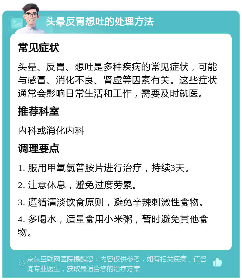 头晕反胃想吐的处理方法 常见症状 头晕、反胃、想吐是多种疾病的常见症状，可能与感冒、消化不良、肾虚等因素有关。这些症状通常会影响日常生活和工作，需要及时就医。 推荐科室 内科或消化内科 调理要点 1. 服用甲氧氯普胺片进行治疗，持续3天。 2. 注意休息，避免过度劳累。 3. 遵循清淡饮食原则，避免辛辣刺激性食物。 4. 多喝水，适量食用小米粥，暂时避免其他食物。