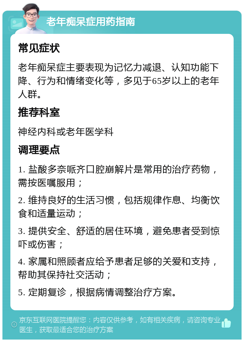 老年痴呆症用药指南 常见症状 老年痴呆症主要表现为记忆力减退、认知功能下降、行为和情绪变化等，多见于65岁以上的老年人群。 推荐科室 神经内科或老年医学科 调理要点 1. 盐酸多奈哌齐口腔崩解片是常用的治疗药物，需按医嘱服用； 2. 维持良好的生活习惯，包括规律作息、均衡饮食和适量运动； 3. 提供安全、舒适的居住环境，避免患者受到惊吓或伤害； 4. 家属和照顾者应给予患者足够的关爱和支持，帮助其保持社交活动； 5. 定期复诊，根据病情调整治疗方案。