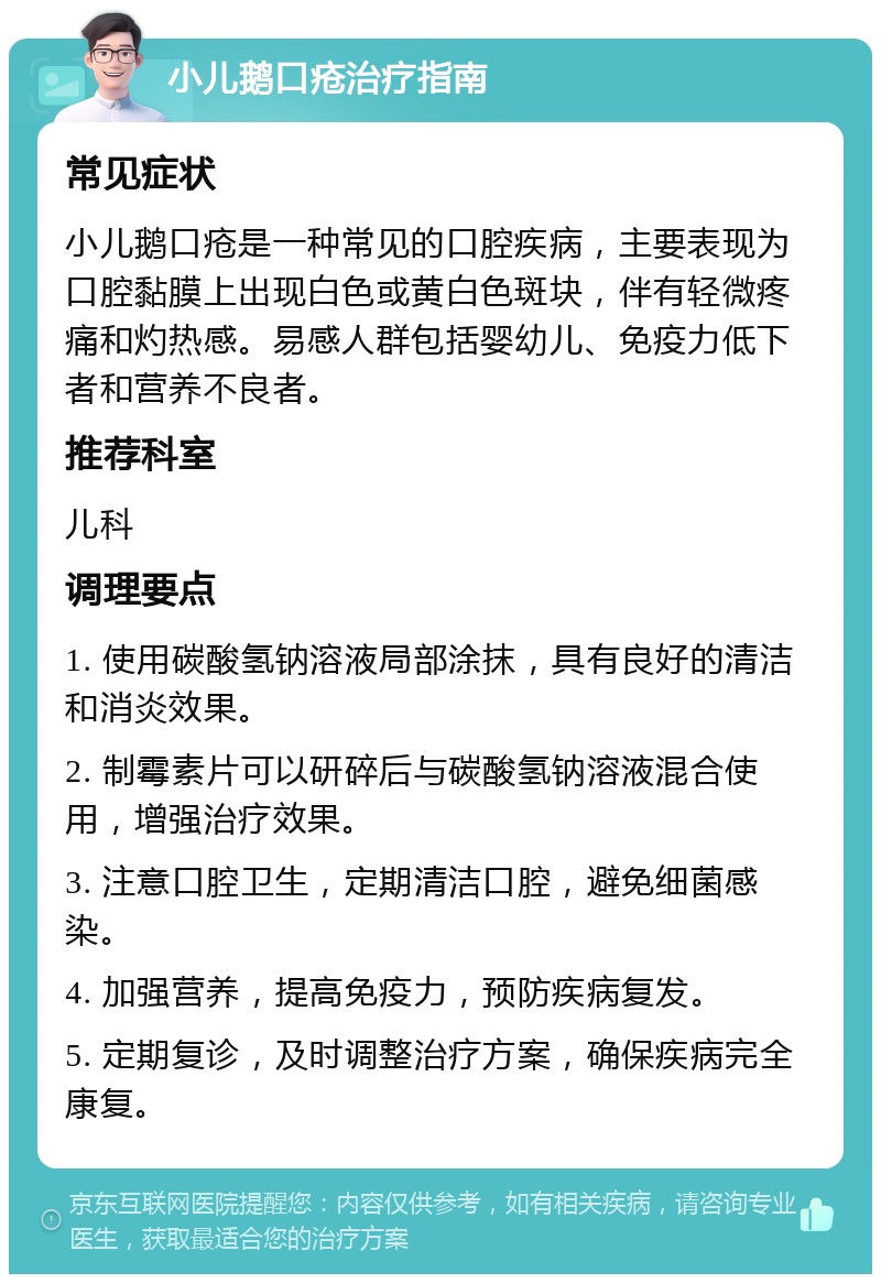 小儿鹅口疮治疗指南 常见症状 小儿鹅口疮是一种常见的口腔疾病，主要表现为口腔黏膜上出现白色或黄白色斑块，伴有轻微疼痛和灼热感。易感人群包括婴幼儿、免疫力低下者和营养不良者。 推荐科室 儿科 调理要点 1. 使用碳酸氢钠溶液局部涂抹，具有良好的清洁和消炎效果。 2. 制霉素片可以研碎后与碳酸氢钠溶液混合使用，增强治疗效果。 3. 注意口腔卫生，定期清洁口腔，避免细菌感染。 4. 加强营养，提高免疫力，预防疾病复发。 5. 定期复诊，及时调整治疗方案，确保疾病完全康复。