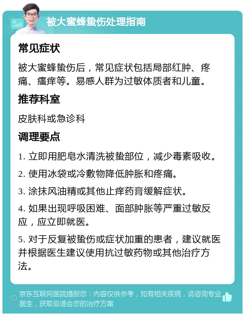 被大蜜蜂蛰伤处理指南 常见症状 被大蜜蜂蛰伤后，常见症状包括局部红肿、疼痛、瘙痒等。易感人群为过敏体质者和儿童。 推荐科室 皮肤科或急诊科 调理要点 1. 立即用肥皂水清洗被蛰部位，减少毒素吸收。 2. 使用冰袋或冷敷物降低肿胀和疼痛。 3. 涂抹风油精或其他止痒药膏缓解症状。 4. 如果出现呼吸困难、面部肿胀等严重过敏反应，应立即就医。 5. 对于反复被蛰伤或症状加重的患者，建议就医并根据医生建议使用抗过敏药物或其他治疗方法。