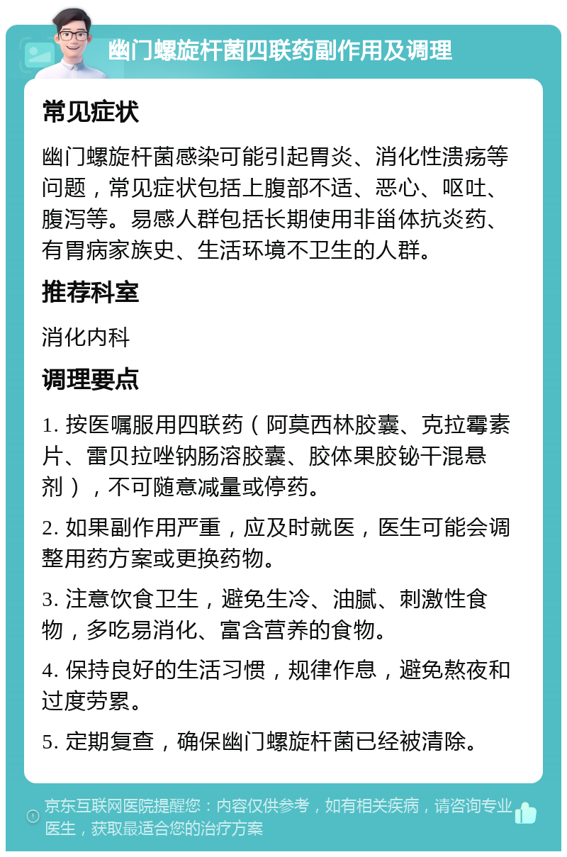 幽门螺旋杆菌四联药副作用及调理 常见症状 幽门螺旋杆菌感染可能引起胃炎、消化性溃疡等问题，常见症状包括上腹部不适、恶心、呕吐、腹泻等。易感人群包括长期使用非甾体抗炎药、有胃病家族史、生活环境不卫生的人群。 推荐科室 消化内科 调理要点 1. 按医嘱服用四联药（阿莫西林胶囊、克拉霉素片、雷贝拉唑钠肠溶胶囊、胶体果胶铋干混悬剂），不可随意减量或停药。 2. 如果副作用严重，应及时就医，医生可能会调整用药方案或更换药物。 3. 注意饮食卫生，避免生冷、油腻、刺激性食物，多吃易消化、富含营养的食物。 4. 保持良好的生活习惯，规律作息，避免熬夜和过度劳累。 5. 定期复查，确保幽门螺旋杆菌已经被清除。