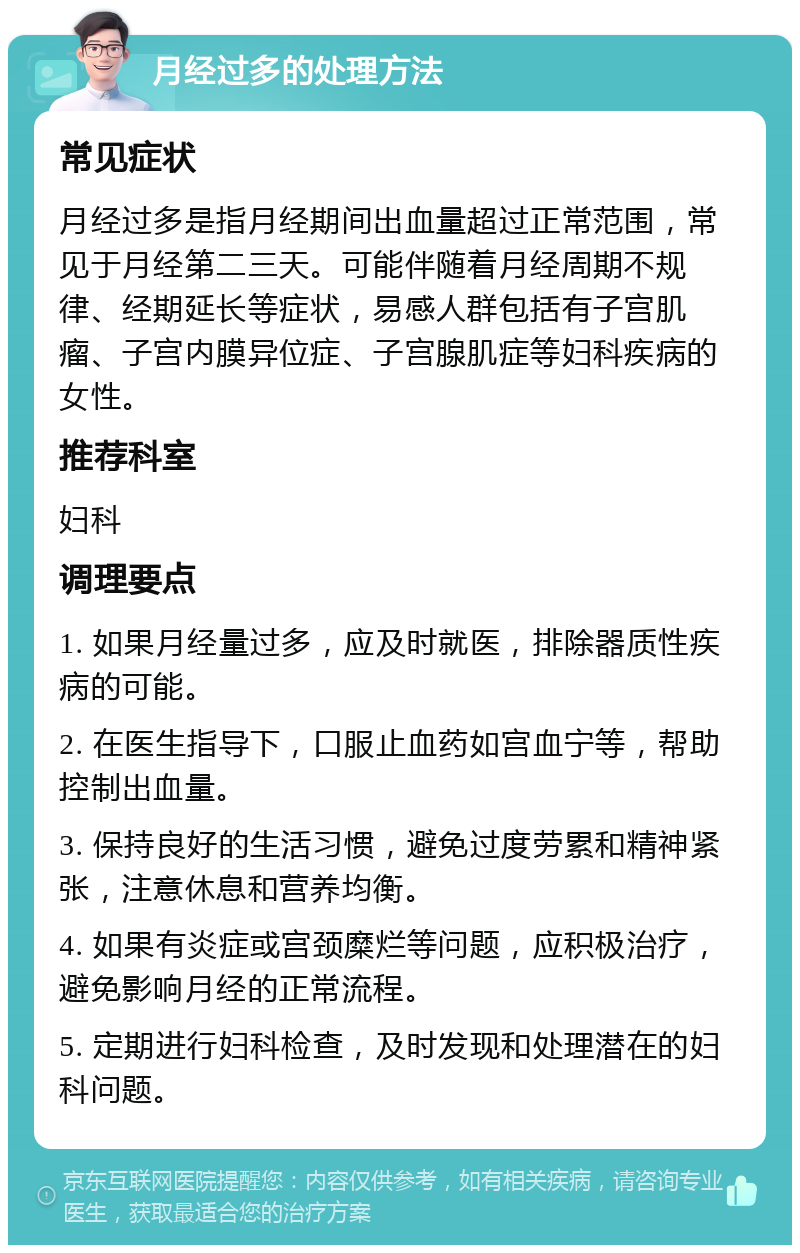 月经过多的处理方法 常见症状 月经过多是指月经期间出血量超过正常范围，常见于月经第二三天。可能伴随着月经周期不规律、经期延长等症状，易感人群包括有子宫肌瘤、子宫内膜异位症、子宫腺肌症等妇科疾病的女性。 推荐科室 妇科 调理要点 1. 如果月经量过多，应及时就医，排除器质性疾病的可能。 2. 在医生指导下，口服止血药如宫血宁等，帮助控制出血量。 3. 保持良好的生活习惯，避免过度劳累和精神紧张，注意休息和营养均衡。 4. 如果有炎症或宫颈糜烂等问题，应积极治疗，避免影响月经的正常流程。 5. 定期进行妇科检查，及时发现和处理潜在的妇科问题。