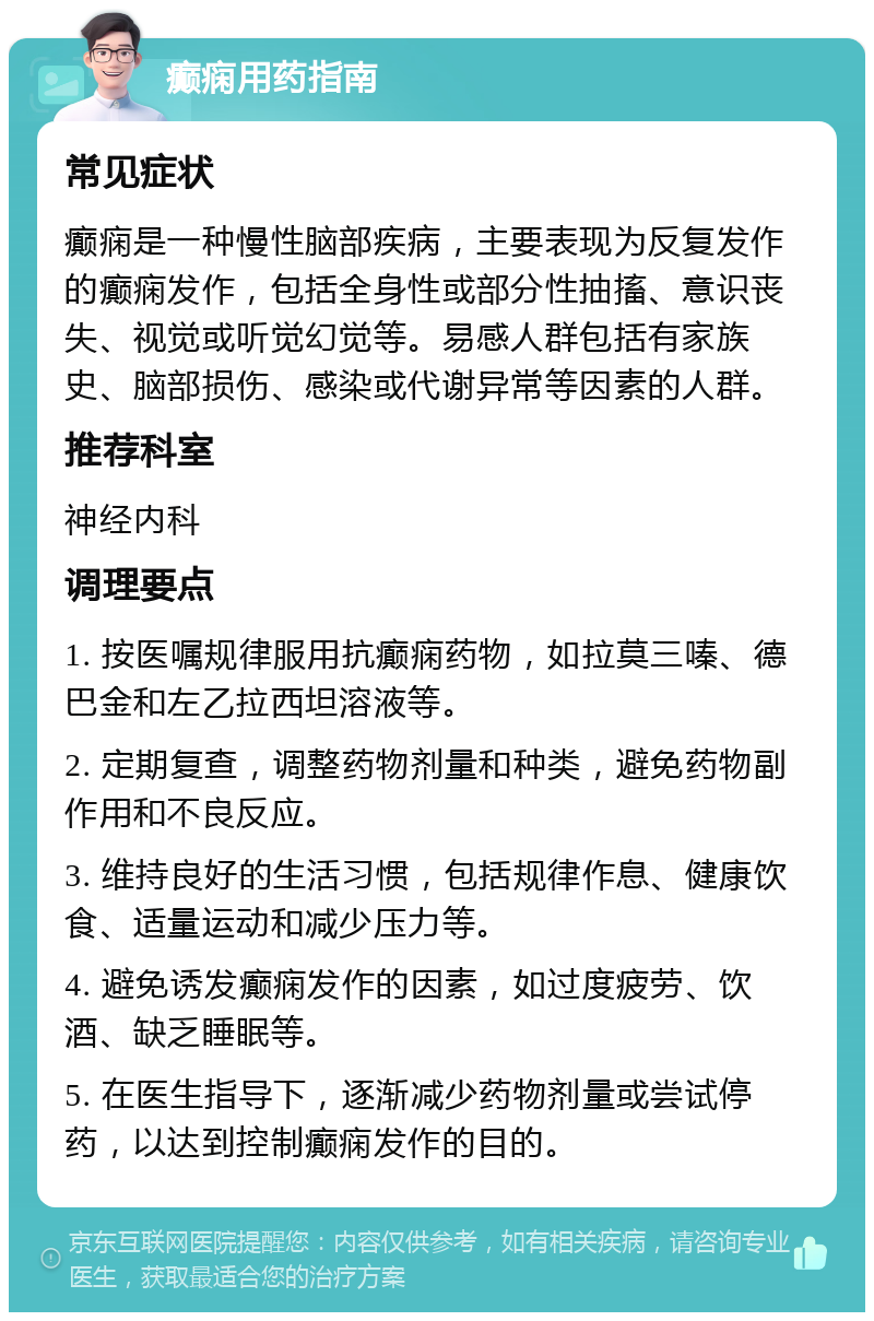 癫痫用药指南 常见症状 癫痫是一种慢性脑部疾病，主要表现为反复发作的癫痫发作，包括全身性或部分性抽搐、意识丧失、视觉或听觉幻觉等。易感人群包括有家族史、脑部损伤、感染或代谢异常等因素的人群。 推荐科室 神经内科 调理要点 1. 按医嘱规律服用抗癫痫药物，如拉莫三嗪、德巴金和左乙拉西坦溶液等。 2. 定期复查，调整药物剂量和种类，避免药物副作用和不良反应。 3. 维持良好的生活习惯，包括规律作息、健康饮食、适量运动和减少压力等。 4. 避免诱发癫痫发作的因素，如过度疲劳、饮酒、缺乏睡眠等。 5. 在医生指导下，逐渐减少药物剂量或尝试停药，以达到控制癫痫发作的目的。