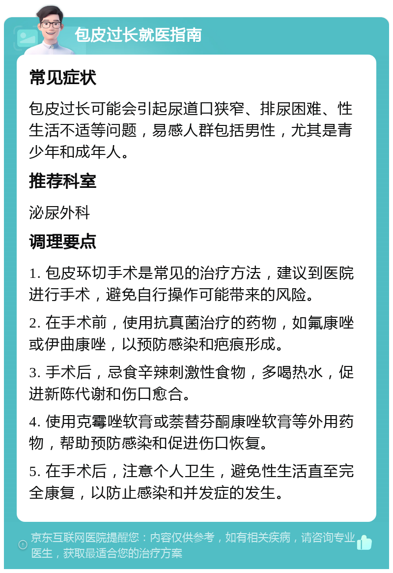 包皮过长就医指南 常见症状 包皮过长可能会引起尿道口狭窄、排尿困难、性生活不适等问题，易感人群包括男性，尤其是青少年和成年人。 推荐科室 泌尿外科 调理要点 1. 包皮环切手术是常见的治疗方法，建议到医院进行手术，避免自行操作可能带来的风险。 2. 在手术前，使用抗真菌治疗的药物，如氟康唑或伊曲康唑，以预防感染和疤痕形成。 3. 手术后，忌食辛辣刺激性食物，多喝热水，促进新陈代谢和伤口愈合。 4. 使用克霉唑软膏或萘替芬酮康唑软膏等外用药物，帮助预防感染和促进伤口恢复。 5. 在手术后，注意个人卫生，避免性生活直至完全康复，以防止感染和并发症的发生。