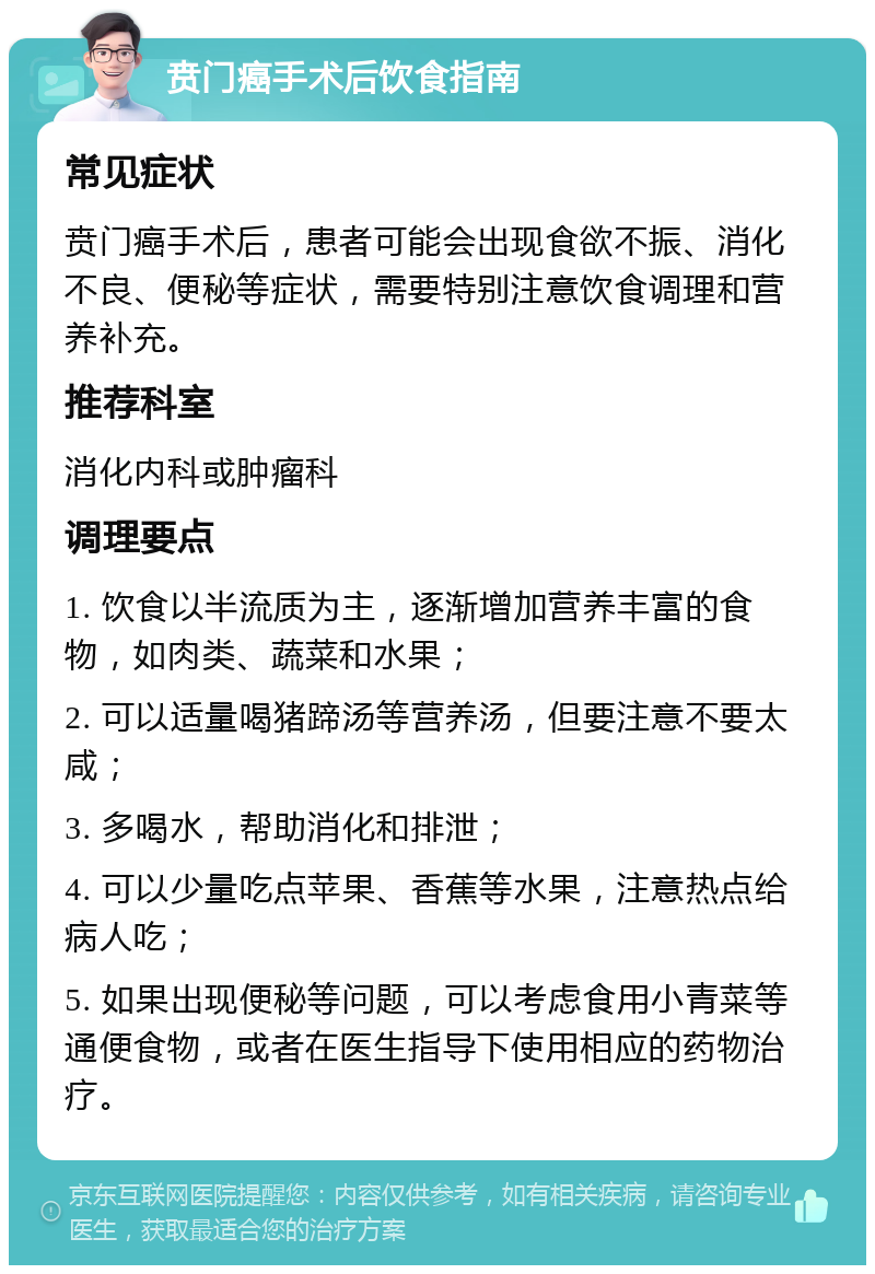 贲门癌手术后饮食指南 常见症状 贲门癌手术后，患者可能会出现食欲不振、消化不良、便秘等症状，需要特别注意饮食调理和营养补充。 推荐科室 消化内科或肿瘤科 调理要点 1. 饮食以半流质为主，逐渐增加营养丰富的食物，如肉类、蔬菜和水果； 2. 可以适量喝猪蹄汤等营养汤，但要注意不要太咸； 3. 多喝水，帮助消化和排泄； 4. 可以少量吃点苹果、香蕉等水果，注意热点给病人吃； 5. 如果出现便秘等问题，可以考虑食用小青菜等通便食物，或者在医生指导下使用相应的药物治疗。